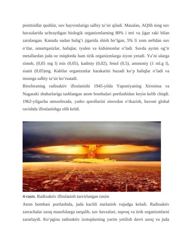 pestitsidlar qushlar, suv hayvonlariga salbiy taʼsir qiladi. Masalan, AQSh ning suv
havzalarida uchraydigan biologik organizmlarning 80% i teri va jigar raki bilan
zaralangan. Kanada sudan baligʻi jigarida shish boʻlgan, 5% li xom neftdan suv
oʻtlar, umurtqasizlar, baliqlar, tyulen va kidsimonlar oʻladi. Suvda ayrim ogʻir
metallardan juda oz miqdorda ham tirik organizmlarga ziyon yetadi. Yaʼni ularga
simob, (0,05 mg l) mis (0,05), kadmiy (0,02), fenol (0,5), ammoniy (1 ml.g l),
sianit (0,05)mg. Kabilar organizmlar harakatini buzadi koʻp baliqlar oʻladi va
insonga salbiy taʼsir koʻrsatadi.
Biosferaning  radioaktiv  ifloslanishi  1945-yilda  Yaponiyaning  Xirosima  va
Nagasaki shaharlariga tashlangan atom bombalari portlashidan keyin kelib chiqdi.
1962-yilgacha atmosferada, yadro qurollarini sinovdan o‘tkazish, havoni global
ravishda ifloslanishga olib keldi.
4-rasm. Radioaktiv ifloslanish tasvirlangan rasim
Atom  bombasi  portlashida,  juda  kuchli  nurlanish  vujudga  keladi.  Radioaktiv
zarrachalar uzoq masofalarga tarqalib, suv havzalari, tuproq va tirik organizmlarni
zararlaydi. Ko‘pgina radioaktiv izotoplarning yarim yetilish davri uzoq va juda
