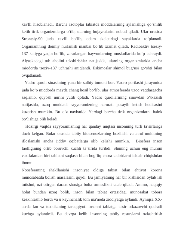 xavfli hisoblanadi. Barcha izotoplar tabiatda moddalarning aylanishiga qo‘shilib
ketib tirik organizmlarga o‘tib, ularning hujayralarini nobud qiladi. Ular orasida
Strontsiy-90  juda  xavfli  bo‘lib,  odam  skeletidagi  suyaklarda  to‘planadi.
Organizmning doimiy nurlanish manbai bo‘lib xizmat qiladi. Radioaktiv tseziy-
137 kaliyga yaqin bo‘lib, zararlangan hayvonlarning muskullarida ko‘p uchraydi.
Alyaskadagi tub aholini tekshirishlar natijasida, ularning organizmlarida ancha
miqdorda tseziy-137 uchrashi aniqlandi. Eskimoslar shimol bug‘usi go‘shti bilan
ovqatlanadi.
  Yadro quroli sinashning yana bir salbiy tomoni bor. Yadro portlashi jarayonida
juda ko‘p miqdorda mayda chang hosil bo‘lib, ular atmosferada uzoq vaqtlargacha
saqlanib,  quyosh  nurini  yutib  qoladi.  Yadro  qurollarining  sinovdan  o‘tkazish
natijasida,  uzoq  muddatli  sayyoramizning  harorati  pasayib  ketish  hodisasini
kuzatish mumkin. Bu o‘z navbatida Yerdagi barcha tirik organizmlarni halok
bo‘lishiga olib keladi.
  Hozirgi vaqtda sayyoramizning har qanday nuqtasi insonning turli ta’sirlariga
duch kelgan. Bular orasida tabiiy biotsenozlarning buzilishi va atrof-muhitning
ifloslanishi  ancha  jiddiy  oqibatlarga  olib  kelishi  mumkin.   Biosfera  inson
faolligining ortib boruvchi kuchli ta’sirida turibdi. Shuning uchun eng muhim
vazifalardan biri tabiatni saqlash bilan bog‘liq chora-tadbirlarni ishlab chiqishdan
iborat.
Noosferaning  shakllanishi  insoniyat  oldiga  tabiat  bilan  ehtiyot  korona
munosabatda bolish masalasini qoydi. Bu jamiyatning har bir kishisidan oylab ish
tutishni, ozi otirgan daraxt shoxiga bolta urmaslikni talab qiladi. Ammo, haqiqiy
holat  bundan  uzoq  bolib,  inson  bilan  tabiat  ortasidagi  munosabat  tobora
keskinlashib bordi va u keyinchalik tom ma'noda ziddiyatga aylandi. Ayniqsa XX-
asrda fan va texnikaning taraqqiyoti insonni tabiatga ta'sir otkazuvchi qudratli
kuchga  aylantirdi.  Bu  davrga  kelib  insonning  tabiiy  resurslarni  ozlashtirish
