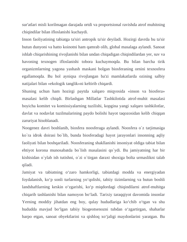 sur'atlari misli korilmagan darajada ortdi va proportsional ravishda atrof muhitning
chiqindilar bilan ifloslanishi kuchaydi.
Inson faoliyatining tabiatga ta'siri antropik ta'sir deyiladi. Hozirgi davrda bu ta'sir
butun dunyoni va hatto koinotni ham qamrab olib, global masalaga aylandi. Sanoat
ishlab chiqarishining rivojlanishi bilan undan chiqadigan chiqindilardan yer, suv va
havoning  texnogen  ifloslanishi  tobora  kuchaymoqda.  Bu  bilan  barcha  tirik
organizmlarning yagona yashash maskani bolgan biosferaning ornini texnosfera
egallamoqda.  Bu  hol  ayniqsa  rivojlangan  ba'zi  mamlakatlarda  ozining  salbiy
natijalari bilan «ekologik tanglik»ni keltirib chiqardi.
Shuning  uchun  ham  hozirgi  paytda  xalqaro  miqyosida  «inson  va  biosfera»
masalasi  kelib  chiqdi.  Birlashgan  Millatlar  Tashkilotida  atrof-muhit  masalasi
boyicha komitet va komissiyalarning tuzilishi, kopgina yangi xalqaro tashkilotlar,
davlat va nodavlat tuzilmalarining paydo bolishi hayot taqozosidan kelib chiqqan
zaruriyat hisoblanadi.
Noogenez davri boshlanib, biosfera noosferaga aylandi. Noosfera o`z tarjimasiga
ko`ra idrok doirasi bo`lib, bunda biosferadagi hayot jarayonlari insonning aqliy
faoliyati bilan boshqariladi. Noosferaning shakllanishi insoniyat oldiga tabiat bilan
ehtiyot korona munosabatda bo`lish masalasini qo`ydi. Bu jamiyatning har bir
kishisidan o`ylab ish tutishni, o`zi o`tirgan daraxt shoxiga bolta urmaslikni talab
qiladi.
Jamiyat  va  tabiatning  o‘zaro  hamkorligi,  tabiatdagi  modda  va  energiyadan
foydalanish, ko‘p sonli turlarning yo‘qolishi, tabiiy tizimlarning va butun boshli
landshaftlarning keskin o‘zgarishi, ko‘p miqdordagi chiqindilarni atrof-muhitga
chiqarib tashlanishi bilan namoyon bo‘ladi. Tarixiy taraqqiyot davomida insonlar
Yerning  moddiy  jihatdan  eng  boy,  qulay  hududlariga  ko‘chib  o‘tgan  va  shu
hududda  mavjud  bo‘lgan  tabiiy  biogeotsenozni  tubdan  o‘zgartirgan,  shaharlar
barpo etgan, sanoat obyektlarini va qishloq xo‘jaligi maydonlarini yaratgan. Bu
