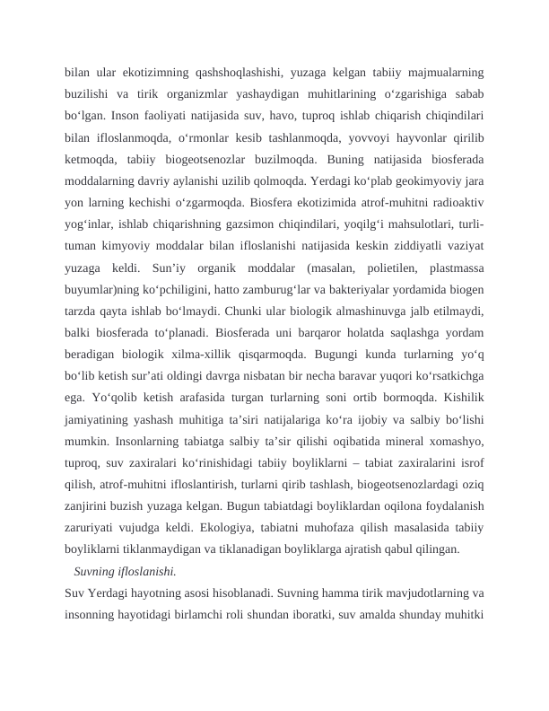 bilan ular ekotizimning qashshoqlashishi, yuzaga kelgan tabiiy majmualarning
buzilishi  va  tirik  organizmlar  yashaydigan  muhitlarining  o‘zgarishiga  sabab
bo‘lgan. Inson faoliyati natijasida suv, havo, tuproq ishlab chiqarish chiqindilari
bilan ifloslanmoqda, o‘rmonlar kesib tashlanmoqda, yovvoyi  hayvonlar qirilib
ketmoqda,  tabiiy  biogeotsenozlar  buzilmoqda.  Buning  natijasida  biosferada
moddalarning davriy aylanishi uzilib qolmoqda. Yerdagi ko‘plab geokimyoviy jara
yon larning kechishi o‘zgarmoqda. Biosfera ekotizimida atrof-muhitni radioaktiv
yog‘inlar, ishlab chiqarishning gazsimon chiqindilari, yoqilg‘i mahsulotlari, turli-
tuman kimyoviy moddalar bilan ifloslanishi natijasida keskin ziddiyatli vaziyat
yuzaga  keldi.  Sun’iy  organik  moddalar  (masalan,  polietilen,  plastmassa
buyumlar)ning ko‘pchiligini, hatto zamburug‘lar va bakteriyalar yordamida biogen
tarzda qayta ishlab bo‘lmaydi. Chunki ular biologik almashinuvga jalb etilmaydi,
balki biosferada to‘planadi. Biosferada uni barqaror holatda saqlashga yordam
beradigan  biologik  xilma-xillik  qisqarmoqda.  Bugungi  kunda  turlarning  yo‘q
bo‘lib ketish sur’ati oldingi davrga nisbatan bir necha baravar yuqori ko‘rsatkichga
ega. Yo‘qolib ketish arafasida turgan turlarning soni ortib bormoqda. Kishilik
jamiyatining yashash muhitiga ta’siri natijalariga ko‘ra ijobiy va salbiy bo‘lishi
mumkin. Insonlarning tabiatga salbiy ta’sir qilishi oqibatida mineral xomashyo,
tuproq, suv zaxiralari ko‘rinishidagi tabiiy boyliklarni – tabiat zaxiralarini isrof
qilish, atrof-muhitni ifloslantirish, turlarni qirib tashlash, biogeotsenozlardagi oziq
zanjirini buzish yuzaga kelgan. Bugun tabiatdagi boyliklardan oqilona foydalanish
zaruriyati vujudga keldi. Ekologiya, tabiatni muhofaza qilish masalasida tabiiy
boyliklarni tiklanmaydigan va tiklanadigan boyliklarga ajratish qabul qilingan.
   Suvning ifloslanishi.
Suv Yerdagi hayotning asosi hisoblanadi. Suvning hamma tirik mavjudotlarning va
insonning hayotidagi birlamchi roli shundan iboratki, suv amalda shunday muhitki
