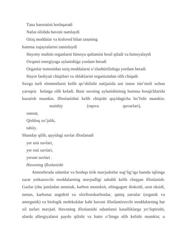  Tana haroratini boshqaradi
 Nafas olishda havoni namlaydi
 Oziq moddalar va kislorod bilan tananing 
hamma xujayralarini taminlaydi
 Hayotiy muhim organlarni himoya qatlamini hosil qiladi va himoyalaydi
 Ovqatni energiyaga aylanishiga yordam beradi
 Organlar tomonidan oziq moddalarni o’zlashtirilishiga yordam beradi
 Hayot faoliyati chiqitlari va shlaklarini organizmdan olib chiqadi.
Suvga turli elementlarni kelib qo’shilishi natijasida uni inson iste’moli uchun
yaroqsiz  holatga olib keladi. Buni suvning aylanishininig hamma bosqichlarida
kuzatish  mumkin.  Ifloslanishni  kelib  chiqishi  quyidagicha  bo’lishi  mumkin:

 
maishiy
 
(oqova
 
quvurlari),
 
 sanoat,
 Qishloq xo’jalik, 
 tabiiy.
Shunday qilib, quyidagi suvlar ifloslanadi
 yer usti suvlari, 
 yer osti suvlari, 
 yerunt suvlari .
    Havoning ifloslanishi 
 Atmosferada odamlar va boshqa tirik mavjudotlar sogʻligʻiga hamda iqlimga
zarar  yetkazuvchi  moddalarning  mavjudligi  sababli  kelib  chiqqan  ifloslanish.
Gazlar (shu jumladan ammiak, karbon monoksit, oltingugurt dioksidi, azot oksidi,
metan,  karbonat  angidrid  va  xlorftorokarbonlar,  qattiq  zarralar  (organik  va
anorganik) va biologik molekulalar kabi havoni ifloslantiruvchi moddalarning har
xil  turlari  mavjud.  Havoning  ifloslanishi  odamlarni  kasalliklarga  yoʻliqtirishi,
ularda  allergiyalarni  paydo  qilishi  va  hatto  oʻlimga  olib  kelishi  mumkin;  u

