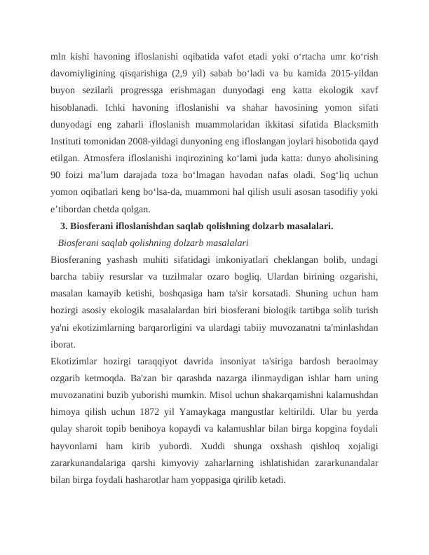 mln kishi havoning ifloslanishi oqibatida vafot etadi yoki oʻrtacha umr koʻrish
davomiyligining qisqarishiga (2,9 yil) sabab boʻladi va bu kamida 2015-yildan
buyon  sezilarli  progressga  erishmagan  dunyodagi  eng  katta  ekologik  xavf
hisoblanadi.  Ichki  havoning  ifloslanishi  va  shahar  havosining  yomon  sifati
dunyodagi  eng  zaharli  ifloslanish  muammolaridan ikkitasi  sifatida  Blacksmith
Instituti tomonidan 2008-yildagi dunyoning eng ifloslangan joylari hisobotida qayd
etilgan. Atmosfera ifloslanishi inqirozining koʻlami juda katta: dunyo aholisining
90 foizi maʼlum darajada toza boʻlmagan havodan nafas oladi. Sogʻliq uchun
yomon oqibatlari keng boʻlsa-da, muammoni hal qilish usuli asosan tasodifiy yoki
eʼtibordan chetda qolgan.
    3. Biosferani ifloslanishdan saqlab qolishning dolzarb masalalari.
   Biosferani saqlab qolishning dolzarb masalalari
Biosferaning yashash muhiti sifatidagi imkoniyatlari cheklangan bolib, undagi
barcha tabiiy resurslar va tuzilmalar ozaro bogliq. Ulardan birining ozgarishi,
masalan kamayib ketishi, boshqasiga ham ta'sir korsatadi. Shuning uchun ham
hozirgi asosiy ekologik masalalardan biri biosferani biologik tartibga solib turish
ya'ni ekotizimlarning barqarorligini va ulardagi tabiiy muvozanatni ta'minlashdan
iborat.
Ekotizimlar  hozirgi  taraqqiyot  davrida  insoniyat  ta'siriga  bardosh  beraolmay
ozgarib ketmoqda. Ba'zan bir qarashda nazarga ilinmaydigan ishlar ham uning
muvozanatini buzib yuborishi mumkin. Misol uchun shakarqamishni kalamushdan
himoya qilish uchun 1872 yil Yamaykaga mangustlar keltirildi. Ular bu yerda
qulay sharoit topib benihoya kopaydi va kalamushlar bilan birga kopgina foydali
hayvonlarni  ham  kirib  yubordi.  Xuddi  shunga  oxshash  qishloq  xojaligi
zararkunandalariga  qarshi  kimyoviy  zaharlarning  ishlatishidan  zararkunandalar
bilan birga foydali hasharotlar ham yoppasiga qirilib ketadi.
