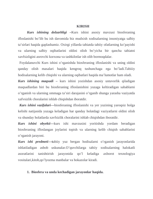                                                                    KIRISH
Kurs  ishining  dolzarbligi  –Kurs  ishini  asosiy  mavzusi  biosferaning
ifloslanishi bo’lib bu ish davomida biz mudxish xodisalarning insoniyatga salbiy
ta’sirlari haqida gaplashamiz. Oxirgi yillarda tabiatda tabiiy ofatlarning ko’payishi
va  ularning  salbiy  oqibatlarini  oldini  olish  bo’yicha  bir  qancha  tabiatni
xavfsizligini asrovchi korxona va tashkilotlar ish olib bormoqdalar. 
 Foydalanuvchi Kurs ishini o’rganishda biosferaning ifloslanishi va uning oldini
qanday  olish  masalari  haqida  kengroq  tushunchaga  ega  bo’ladi.Tabiiiy
hodisalarning kelib chiqishi va ularning oqibatlari haqida ma’lumotlar ham oladi.
Kurs  ishining  maqsadi – kurs  ishini  yozishdan  asosiy  ustuvorlik  qiladigan
maqsadlardan biri bu biosferaning ifloslanishini yuzaga keltiradigan sabablarni
o’rganish va ularning ommaga ta’siri darajasini o’rganib shunga yarasha vaziyatda
xafvsizlik choralarini ishlab chiqishdan iboratdir.
 Kurs ishini vazifalari—biosferaning ifloslanishi va yer yuzining yaroqsiz holga
kelishi natijasida yuzaga keladigan har qanday holatdagi vaziyatlarni oldini olish
va shunday holatlarda xavfsizlik choralarini ishlab chiqishdan iboratdir.
Kurs  ishini  obyekti—kurs  ishi  mavzusini  yoritishda  yordam  beradigan
biosferaning  ifloslangan  joylarini  topish  va  ularning  kelib  chiqish  sabablarini
o’rganish jarayoni.
Kurs  ishi  predmeti—tabiiy  yuz  bergan  hodisalarni  o’rganish  jarayonlarida
ishlatiladigan  asbob  uskunalar.O’quvchilarga  tabiiy  xodisalarning  halokatli
asoratlarini  tanishtirish  jarayonida  qo’l  keladiga  axborot  texnologiya
vositalari,kitob,qo’lyozma manbalar va hokazolar kiradi.
1.  Biosfera va unda kechadigan jarayonlar haqida.
