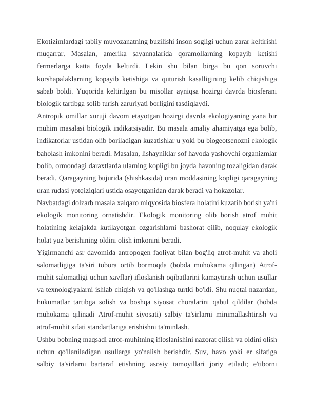 Ekotizimlardagi tabiiy muvozanatning buzilishi inson sogligi uchun zarar keltirishi
muqarrar.  Masalan,  amerika  savannalarida  qoramollarning  kopayib  ketishi
fermerlarga  katta  foyda  keltirdi.  Lekin  shu  bilan  birga  bu  qon  soruvchi
korshapalaklarning kopayib ketishiga va quturish kasalligining kelib chiqishiga
sabab boldi. Yuqorida keltirilgan bu misollar ayniqsa hozirgi davrda biosferani
biologik tartibga solib turish zaruriyati borligini tasdiqlaydi.
Antropik omillar xuruji davom etayotgan hozirgi davrda ekologiyaning yana bir
muhim masalasi biologik indikatsiyadir. Bu masala amaliy ahamiyatga ega bolib,
indikatorlar ustidan olib boriladigan kuzatishlar u yoki bu biogeotsenozni ekologik
baholash imkonini beradi. Masalan, lishayniklar sof havoda yashovchi organizmlar
bolib, ormondagi daraxtlarda ularning kopligi bu joyda havoning tozaligidan darak
beradi. Qaragayning bujurida (shishkasida) uran moddasining kopligi qaragayning
uran rudasi yotqiziqlari ustida osayotganidan darak beradi va hokazolar.
Navbatdagi dolzarb masala xalqaro miqyosida biosfera holatini kuzatib borish ya'ni
ekologik  monitoring  ornatishdir.  Ekologik  monitoring  olib  borish  atrof  muhit
holatining kelajakda kutilayotgan ozgarishlarni bashorat qilib, noqulay ekologik
holat yuz berishining oldini olish imkonini beradi.
Yigirmanchi asr davomida antropogen faoliyat bilan bog'liq atrof-muhit va aholi
salomatligiga ta'siri tobora ortib bormoqda (bobda muhokama qilingan) Atrof-
muhit salomatligi uchun xavflar) ifloslanish oqibatlarini kamaytirish uchun usullar
va texnologiyalarni ishlab chiqish va qo'llashga turtki bo'ldi. Shu nuqtai nazardan,
hukumatlar tartibga solish va boshqa siyosat choralarini qabul qildilar (bobda
muhokama qilinadi Atrof-muhit siyosati) salbiy ta'sirlarni minimallashtirish va
atrof-muhit sifati standartlariga erishishni ta'minlash.
Ushbu bobning maqsadi atrof-muhitning ifloslanishini nazorat qilish va oldini olish
uchun qo'llaniladigan usullarga yo'nalish berishdir. Suv, havo yoki er sifatiga
salbiy  ta'sirlarni  bartaraf  etishning  asosiy  tamoyillari  joriy  etiladi;  e'tiborni
