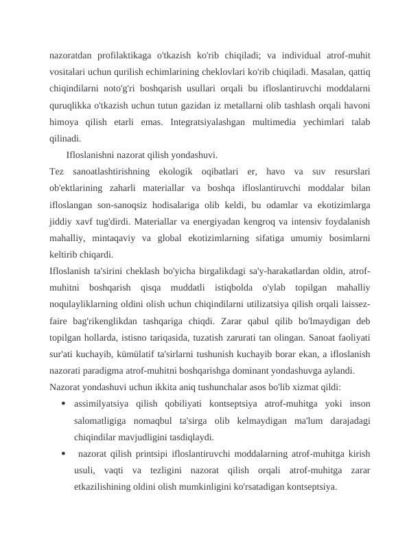 nazoratdan  profilaktikaga  o'tkazish  ko'rib  chiqiladi;  va  individual  atrof-muhit
vositalari uchun qurilish echimlarining cheklovlari ko'rib chiqiladi. Masalan, qattiq
chiqindilarni noto'g'ri boshqarish usullari orqali bu ifloslantiruvchi moddalarni
quruqlikka o'tkazish uchun tutun gazidan iz metallarni olib tashlash orqali havoni
himoya  qilish  etarli  emas.  Integratsiyalashgan  multimedia  yechimlari  talab
qilinadi.
       Ifloslanishni nazorat qilish yondashuvi.
Tez  sanoatlashtirishning  ekologik  oqibatlari  er,  havo  va  suv  resurslari
ob'ektlarining  zaharli  materiallar  va  boshqa  ifloslantiruvchi  moddalar  bilan
ifloslangan  son-sanoqsiz  hodisalariga  olib keldi, bu odamlar  va ekotizimlarga
jiddiy xavf tug'dirdi. Materiallar va energiyadan kengroq va intensiv foydalanish
mahalliy,  mintaqaviy  va  global  ekotizimlarning  sifatiga  umumiy  bosimlarni
keltirib chiqardi.
Ifloslanish ta'sirini cheklash bo'yicha birgalikdagi sa'y-harakatlardan oldin, atrof-
muhitni  boshqarish  qisqa  muddatli  istiqbolda  o'ylab  topilgan  mahalliy
noqulayliklarning oldini olish uchun chiqindilarni utilizatsiya qilish orqali laissez-
faire  bag'rikenglikdan  tashqariga  chiqdi.  Zarar  qabul  qilib  bo'lmaydigan  deb
topilgan hollarda, istisno tariqasida, tuzatish zarurati tan olingan. Sanoat faoliyati
sur'ati kuchayib, kümülatif ta'sirlarni tushunish kuchayib borar ekan, a ifloslanish
nazorati paradigma atrof-muhitni boshqarishga dominant yondashuvga aylandi.
Nazorat yondashuvi uchun ikkita aniq tushunchalar asos bo'lib xizmat qildi:

assimilyatsiya  qilish  qobiliyati  kontseptsiya  atrof-muhitga  yoki  inson
salomatligiga  nomaqbul  ta'sirga  olib  kelmaydigan  ma'lum  darajadagi
chiqindilar mavjudligini tasdiqlaydi.

 nazorat qilish printsipi ifloslantiruvchi moddalarning atrof-muhitga kirish
usuli,  vaqti  va  tezligini  nazorat  qilish  orqali  atrof-muhitga  zarar
etkazilishining oldini olish mumkinligini ko'rsatadigan kontseptsiya.
