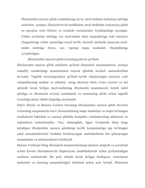 Ifloslanishni nazorat qilish yondashuviga ko'ra, atrof-muhitni muhofaza qilishga
urinishlar, ayniqsa, ifloslantiruvchi moddalarni atrof-muhitdan izolyatsiya qilish
va quvurlar oxiri filtrlari va tozalash vositalaridan foydalanishga tayangan.
Ushbu yechimlar muhitga xos atrof-muhit sifati maqsadlariga yoki emissiya
chegaralariga e'tibor qaratishga moyil bo'lib, birinchi navbatda muayyan atrof-
muhit  muhitiga  (havo,  suv,  tuproq)  nuqta  manbalari  chiqindilariga
yo'naltirilgan.                               
             Ifloslanishni nazorat qilish texnologiyalarini qo'llash.
Ifloslanishni nazorat qilish usullarini qo'llash ifloslanish muammolarini, ayniqsa
mahalliy  xarakterdagi  muammolarni  nazorat  qilishda  sezilarli  samaradorlikni
ko'rsatdi. Tegishli  texnologiyalarni  qo'llash ko'rib chiqilayotgan emissiya  yoki
chiqindilarning manbai va tabiatini, uning ekotizim bilan o'zaro ta'sirini va hal
qilinishi  kerak  bo'lgan  atrof-muhitning  ifloslanishi  muammosini  tizimli  tahlil
qilishga va ifloslanish ta'sirini yumshatish va monitoring qilish uchun tegishli
texnologiyalarni ishlab chiqishga asoslanadi.
Ditrix Shvela va Berenis Goelzer havoning ifloslanishini nazorat qilish bo'yicha
o'zlarining maqolalarida havo ifloslanishining nuqta manbalari va nuqta bo'lmagan
manbalarini baholash va nazorat qilishda kompleks yondashuvning ahamiyati va
oqibatlarini  tushuntiradilar.  Ular,  shuningdek,  ilgari  rivojlanish  bilan  birga
keladigan  ifloslanishni  nazorat  qilishning  kuchli  komponentiga ega  bo'lmagan
jadal  sanoatlashtirishni  boshdan  kechirayotgan mamlakatlarda hal  qilinayotgan
muammolar va imkoniyatlarni ta'kidlaydi.
Marion Vichman-Fibig ifloslanish muammolarining tabiatini aniqlash va tavsiflash
uchun havoni ifloslantiruvchi dispersiyani modellashtirish uchun qo'llaniladigan
usullarni  tushuntiradi.  Bu  joriy  etilishi  kerak  bo'lgan  boshqaruv  vositalarini
tushunish  va ularning samaradorligini  baholash  uchun  asos  bo'ladi. Potentsial
