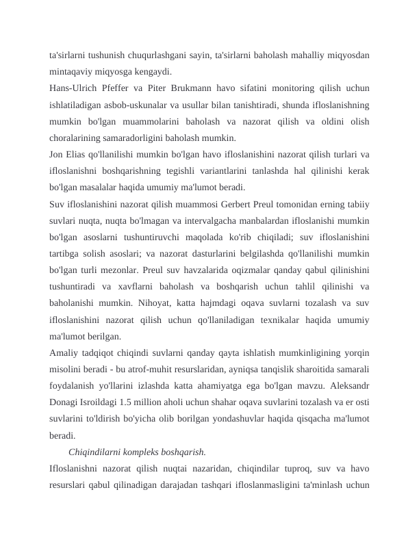 ta'sirlarni tushunish chuqurlashgani sayin, ta'sirlarni baholash mahalliy miqyosdan
mintaqaviy miqyosga kengaydi.
Hans-Ulrich Pfeffer va Piter Brukmann havo sifatini monitoring qilish uchun
ishlatiladigan asbob-uskunalar va usullar bilan tanishtiradi, shunda ifloslanishning
mumkin  bo'lgan  muammolarini  baholash  va  nazorat  qilish  va  oldini  olish
choralarining samaradorligini baholash mumkin.
Jon Elias qo'llanilishi mumkin bo'lgan havo ifloslanishini nazorat qilish turlari va
ifloslanishni  boshqarishning  tegishli  variantlarini  tanlashda  hal  qilinishi  kerak
bo'lgan masalalar haqida umumiy ma'lumot beradi.
Suv ifloslanishini nazorat qilish muammosi Gerbert Preul tomonidan erning tabiiy
suvlari nuqta, nuqta bo'lmagan va intervalgacha manbalardan ifloslanishi mumkin
bo'lgan  asoslarni  tushuntiruvchi  maqolada  ko'rib  chiqiladi;  suv  ifloslanishini
tartibga solish asoslari; va nazorat dasturlarini belgilashda qo'llanilishi mumkin
bo'lgan turli mezonlar. Preul suv havzalarida oqizmalar qanday qabul qilinishini
tushuntiradi  va  xavflarni  baholash  va  boshqarish  uchun  tahlil  qilinishi  va
baholanishi mumkin. Nihoyat, katta hajmdagi oqava suvlarni tozalash va suv
ifloslanishini  nazorat  qilish  uchun  qo'llaniladigan  texnikalar  haqida  umumiy
ma'lumot berilgan.
Amaliy tadqiqot chiqindi suvlarni qanday qayta ishlatish mumkinligining yorqin
misolini beradi - bu atrof-muhit resurslaridan, ayniqsa tanqislik sharoitida samarali
foydalanish yo'llarini izlashda katta ahamiyatga ega bo'lgan mavzu. Aleksandr
Donagi Isroildagi 1.5 million aholi uchun shahar oqava suvlarini tozalash va er osti
suvlarini to'ldirish bo'yicha olib borilgan yondashuvlar haqida qisqacha ma'lumot
beradi.
Chiqindilarni kompleks boshqarish.
Ifloslanishni  nazorat  qilish  nuqtai  nazaridan,  chiqindilar  tuproq,  suv  va  havo
resurslari qabul qilinadigan darajadan tashqari ifloslanmasligini ta'minlash uchun
