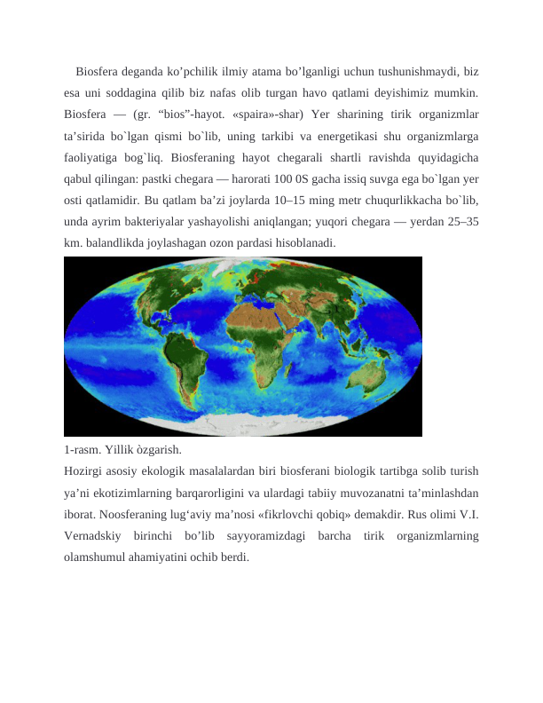    Biosfera deganda ko’pchilik ilmiy atama bo’lganligi uchun tushunishmaydi, biz
esa uni soddagina qilib biz nafas olib turgan havo qatlami deyishimiz mumkin.
Biosfera  —  (gr.  “bios”-hayot.  «spaira»-shar)  Yer  sharining  tirik  organizmlar
ta’sirida bo`lgan qismi bo`lib, uning tarkibi va energetikasi shu organizmlarga
faoliyatiga  bog`liq.  Biosferaning  hayot  chegarali  shartli  ravishda  quyidagicha
qabul qilingan: pastki chegara — harorati 100 0S gacha issiq suvga ega bo`lgan yer
osti qatlamidir. Bu qatlam ba’zi joylarda 10–15 ming metr chuqurlikkacha bo`lib,
unda ayrim bakteriyalar yashayolishi aniqlangan; yuqori chegara — yerdan 25–35
km. balandlikda joylashagan ozon pardasi hisoblanadi.
1-rasm. Yillik òzgarish.
Hozirgi asosiy ekologik masalalardan biri biosferani biologik tartibga solib turish
ya’ni ekotizimlarning barqarorligini va ulardagi tabiiy muvozanatni ta’minlashdan
iborat. Noosferaning lug‘aviy ma’nosi «fikrlovchi qobiq» demakdir. Rus olimi V.I.
Vernadskiy  birinchi  bo’lib  sayyoramizdagi  barcha  tirik  organizmlarning
olamshumul ahamiyatini ochib berdi.
