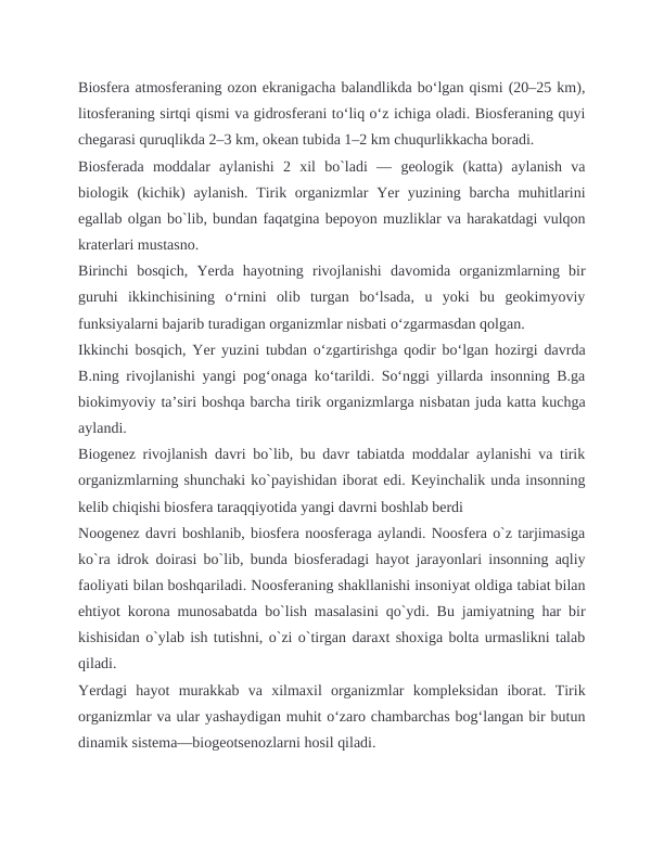 Biosfera atmosferaning ozon ekranigacha balandlikda boʻlgan qismi (20–25 km),
litosferaning sirtqi qismi va gidrosferani toʻliq oʻz ichiga oladi. Biosferaning quyi
chegarasi quruqlikda 2–3 km, okean tubida 1–2 km chuqurlikkacha boradi.
Biosferada  moddalar  aylanishi  2  xil  bo`ladi  —  geologik  (katta)  aylanish  va
biologik (kichik)  aylanish. Tirik organizmlar  Yer  yuzining barcha  muhitlarini
egallab olgan bo`lib, bundan faqatgina bepoyon muzliklar va harakatdagi vulqon
kraterlari mustasno.
Birinchi  bosqich,  Yerda  hayotning  rivojlanishi  davomida  organizmlarning  bir
guruhi  ikkinchisining  oʻrnini  olib  turgan  boʻlsada,  u  yoki  bu  geokimyoviy
funksiyalarni bajarib turadigan organizmlar nisbati oʻzgarmasdan qolgan.
Ikkinchi bosqich, Yer yuzini tubdan oʻzgartirishga qodir boʻlgan hozirgi davrda
B.ning rivojlanishi yangi pogʻonaga koʻtarildi. Soʻnggi yillarda insonning B.ga
biokimyoviy taʼsiri boshqa barcha tirik organizmlarga nisbatan juda katta kuchga
aylandi.
Biogenez rivojlanish davri bo`lib, bu davr tabiatda moddalar aylanishi va tirik
organizmlarning shunchaki ko`payishidan iborat edi. Keyinchalik unda insonning
kelib chiqishi biosfera taraqqiyotida yangi davrni boshlab berdi
Noogenez davri boshlanib, biosfera noosferaga aylandi. Noosfera o`z tarjimasiga
ko`ra idrok doirasi bo`lib, bunda biosferadagi hayot jarayonlari insonning aqliy
faoliyati bilan boshqariladi. Noosferaning shakllanishi insoniyat oldiga tabiat bilan
ehtiyot korona munosabatda bo`lish masalasini qo`ydi. Bu jamiyatning har bir
kishisidan o`ylab ish tutishni, o`zi o`tirgan daraxt shoxiga bolta urmaslikni talab
qiladi.
Yerdagi  hayot  murakkab  va  xilmaxil  organizmlar  kompleksidan  iborat.  Tirik
organizmlar va ular yashaydigan muhit oʻzaro chambarchas bogʻlangan bir butun
dinamik sistema—biogeotsenozlarni hosil qiladi.
