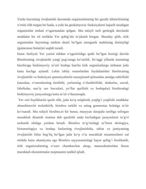 Yerda hayotning rivojlanishi davomida organizmlarning bir guruhi ikkinchisining
oʻrnini olib turgan boʻlsada, u yoki bu geokimyoviy funksiyalarni bajarib turadigan
organizmlar nisbati oʻzgarmasdan qolgan. Shu tufayli turli geologik davrlarda
moddalar bir xil tezlikda Yer qobigʻida toʻplanib borgan. Shunday qilib, tirik
organizmlar  hayotning  muhim  sharti  boʻlgan  anorganik  muhitning  doimiyligi
(gomeostaz holati)ni saqlab turadi.
Inson faoliyati Yer yuzini tubdan oʻzgartirishga qodir boʻlgan hozirgi davrda
Biosferaning rivojlanishi yangi pogʻonaga koʻtarildi. Soʻnggi yillarda insonning
biosferaga biokimyoviy taʼsiri boshqa barcha tirik organizmlarga nisbatan juda
katta  kuchga  aylandi.  Lekin  tabiiy  resurelardan  foydalanishni  biosferaning
rivojlanishi va funksiyasi qonuniyatlarini nazarpisand qilmasdan amalga oshirilishi
(masalan,  oʻrmonlarning  kesilishi,  yerlarning  oʻzlashtirilishi,  shaharlar,  zavod,
fabrikalar,  sunʼiy  suv  havzalari,  yoʻllar  qurilishi  va  boshqalar)  biosferadagi
biokimyoviy jarayonlarga katta taʼsir oʻtkazmoqda.
 Yer osti boyliklarini qazib olib, juda koʻp miqdorda yoqilgʻi yoqilishi moddalar
almashinuvini  tezlashtirib,  biosfera  tarkibi  va uning gomeostaz  holatiga taʼsir
koʻrsatadi. Shu tufayli biosfera.ni bir butun, muayyan darajada tartibga solingan
murakkab dinamik sistema deb qaralishi unda kechadigan jarayonlarni toʻgʻri
tushunib  olishga  yordam  beradi.  Biosfera  toʻgʻrisidagi  taʼlimot  ekologiya,
biotsenologiya  va  boshqa  fanlarning  rivojlanishida,  tabiat  va  jamiyatning
rivojlanishi  bilan bogʻliq boʻlgan juda koʻp oʻta murakkab muammolarni  xal
etishda katta ahamiyatta ega Biosfera sayyoramizdagi hayot qobig`i hisoblanib,
tirik  organizmlarning  o‘zaro  chambarchas  aloqa,  munosabatlaridan  iborat
murakkab ekosistemalar majmuasini tashkil qiladi. 
