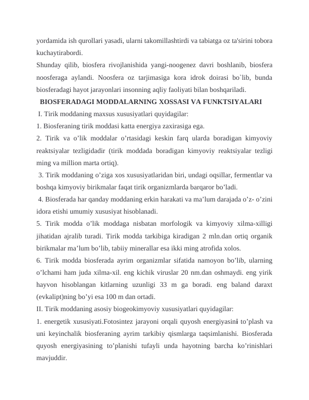 yordamida ish qurollari yasadi, ularni takomillashtirdi va tabiatga oz ta'sirini tobora
kuchaytirabordi.
Shunday qilib, biosfera rivojlanishida yangi-noogenez davri boshlanib, biosfera
noosferaga  aylandi.  Noosfera  oz  tarjimasiga  kora  idrok  doirasi  bo`lib,  bunda
biosferadagi hayot jarayonlari insonning aqliy faoliyati bilan boshqariladi.
  BIOSFERADAGI MODDALARNING XOSSASI VA FUNKTSIYALARI
 I. Tirik moddaning maxsus xususiyatlari quyidagilar: 
1. Biosferaning tirik moddasi katta energiya zaxirasiga ega. 
2. Tirik va o’lik moddalar o’rtasidagi keskin farq ularda boradigan kimyoviy
reaktsiyalar tezligidadir (tirik moddada boradigan kimyoviy reaktsiyalar tezligi
ming va million marta ortiq).
 3. Tirik moddaning o’ziga xos xususiyatlaridan biri, undagi oqsillar, fermentlar va
boshqa kimyoviy birikmalar faqat tirik organizmlarda barqaror bo’ladi.
 4. Biosferada har qanday moddaning erkin harakati va ma’lum darajada o’z- o’zini
idora etishi umumiy xususiyat hisoblanadi. 
5. Tirik modda o’lik moddaga nisbatan morfologik va kimyoviy xilma-xilligi
jihatidan ajralib turadi. Tirik modda tarkibiga kiradigan 2 mln.dan ortiq organik
birikmalar ma’lum bo’lib, tabiiy minerallar esa ikki ming atrofida xolos. 
6. Tirik modda biosferada ayrim organizmlar sifatida namoyon bo’lib, ularning
o’lchami ham juda xilma-xil. eng kichik viruslar 20 nm.dan oshmaydi. eng yirik
hayvon  hisoblangan  kitlarning  uzunligi  33  m  ga  boradi.  eng  baland  daraxt
(evkalipt)ning bo’yi esa 100 m dan ortadi. 
II. Tirik moddaning asosiy biogeokimyoviy xususiyatlari quyidagilar: 
1. energetik xususiyati.Fotosintez jarayoni orqali quyosh energiyasini to’plash va
uni keyinchalik biosferaning ayrim tarkibiy qismlarga taqsimlanishi. Biosferada
quyosh  energiyasining  to’planishi  tufayli  unda  hayotning  barcha  ko’rinishlari
mavjuddir.
