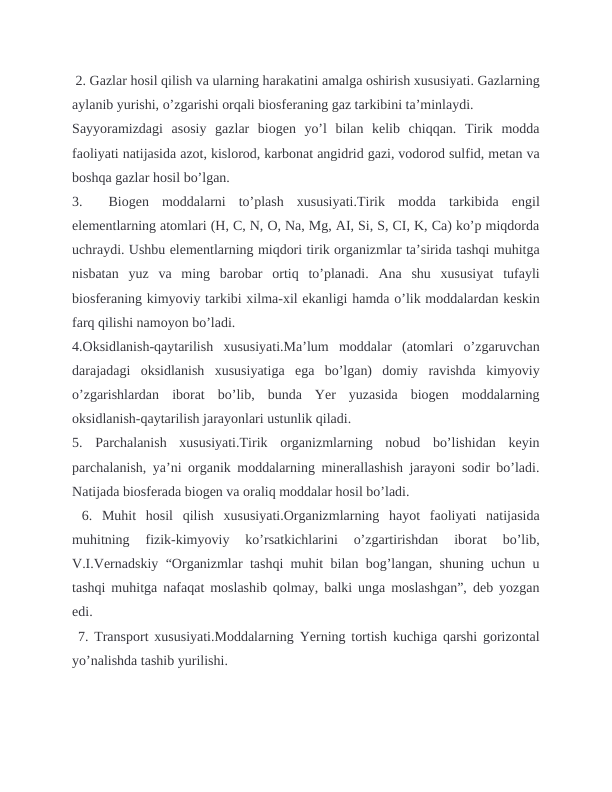  2. Gazlar hosil qilish va ularning harakatini amalga oshirish xususiyati. Gazlarning
aylanib yurishi, o’zgarishi orqali biosferaning gaz tarkibini ta’minlaydi.
Sayyoramizdagi  asosiy  gazlar  biogen  yo’l  bilan  kelib  chiqqan.  Tirik  modda
faoliyati natijasida azot, kislorod, karbonat angidrid gazi, vodorod sulfid, metan va
boshqa gazlar hosil bo’lgan.
3.   Biogen  moddalarni  to’plash  xususiyati.Tirik  modda  tarkibida  engil
elementlarning atomlari (H, C, N, O, Na, Mg, AI, Si, S, CI, K, Ca) ko’p miqdorda
uchraydi. Ushbu elementlarning miqdori tirik organizmlar ta’sirida tashqi muhitga
nisbatan  yuz  va  ming  barobar  ortiq  to’planadi.  Ana  shu  xususiyat  tufayli
biosferaning kimyoviy tarkibi xilma-xil ekanligi hamda o’lik moddalardan keskin
farq qilishi namoyon bo’ladi. 
4.Oksidlanish-qaytarilish  xususiyati.Ma’lum  moddalar  (atomlari  o’zgaruvchan
darajadagi  oksidlanish  xususiyatiga  ega  bo’lgan)  domiy  ravishda  kimyoviy
o’zgarishlardan  iborat  bo’lib,  bunda  Yer  yuzasida  biogen  moddalarning
oksidlanish-qaytarilish jarayonlari ustunlik qiladi. 
5.  Parchalanish  xususiyati.Tirik  organizmlarning  nobud  bo’lishidan  keyin
parchalanish, ya’ni organik moddalarning minerallashish jarayoni sodir bo’ladi.
Natijada biosferada biogen va oraliq moddalar hosil bo’ladi.
 6.  Muhit  hosil  qilish  xususiyati.Organizmlarning  hayot  faoliyati  natijasida
muhitning  fizik-kimyoviy  ko’rsatkichlarini  o’zgartirishdan  iborat  bo’lib,
V.I.Vernadskiy “Organizmlar tashqi muhit bilan bog’langan, shuning uchun u
tashqi muhitga nafaqat moslashib qolmay, balki unga moslashgan”, deb yozgan
edi.
 7. Transport xususiyati.Moddalarning Yerning tortish kuchiga qarshi gorizontal
yo’nalishda tashib yurilishi. 
