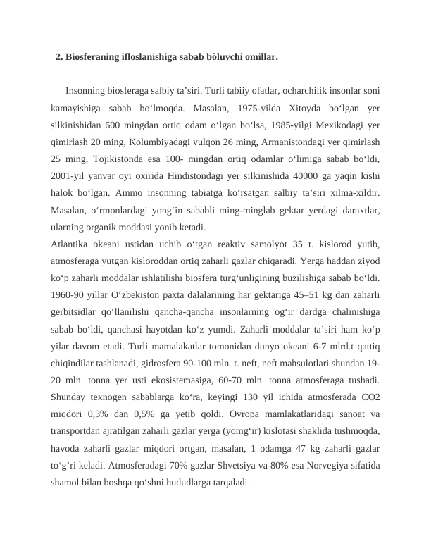   2. Biosferaning ifloslanishiga sabab bòluvchi omillar. 
      Insonning biosferaga salbiy taʼsiri. Turli tabiiy ofatlar, ocharchilik insonlar soni
kamayishiga  sabab  boʻlmoqda.  Masalan,  1975-yilda  Xitoyda  boʻlgan  yer
silkinishidan 600 mingdan ortiq odam oʻlgan boʻlsa, 1985-yilgi Mexikodagi yer
qimirlash 20 ming, Kolumbiyadagi vulqon 26 ming, Armanistondagi yer qimirlash
25 ming, Tojikistonda esa 100- mingdan ortiq odamlar oʻlimiga sabab boʻldi,
2001-yil yanvar oyi oxirida Hindistondagi yer silkinishida 40000 ga yaqin kishi
halok boʻlgan. Ammo insonning tabiatga koʻrsatgan salbiy taʼsiri xilma-xildir.
Masalan, oʻrmonlardagi yongʻin sababli ming-minglab gektar yerdagi daraxtlar,
ularning organik moddasi yonib ketadi. 
Atlantika  okeani  ustidan  uchib  oʻtgan  reaktiv  samolyot  35  t.  kislorod  yutib,
atmosferaga yutgan kisloroddan ortiq zaharli gazlar chiqaradi. Yerga haddan ziyod
koʻp zaharli moddalar ishlatilishi biosfera turgʻunligining buzilishiga sabab boʻldi.
1960-90 yillar Oʻzbekiston paxta dalalarining har gektariga 45–51 kg dan zaharli
gerbitsidlar  qoʻllanilishi  qancha-qancha  insonlarning  ogʻir  dardga  chalinishiga
sabab boʻldi, qanchasi hayotdan koʻz yumdi. Zaharli moddalar taʼsiri ham koʻp
yilar davom etadi. Turli mamalakatlar tomonidan dunyo okeani 6-7 mlrd.t qattiq
chiqindilar tashlanadi, gidrosfera 90-100 mln. t. neft, neft mahsulotlari shundan 19-
20 mln. tonna yer usti ekosistemasiga, 60-70 mln. tonna atmosferaga tushadi.
Shunday texnogen sabablarga koʻra, keyingi 130 yil ichida atmosferada CO2
miqdori  0,3%  dan  0,5%  ga  yetib  qoldi.  Ovropa  mamlakatlaridagi  sanoat  va
transportdan ajratilgan zaharli gazlar yerga (yomgʻir) kislotasi shaklida tushmoqda,
havoda zaharli gazlar miqdori ortgan, masalan, 1 odamga 47 kg zaharli gazlar
toʻg’ri keladi. Atmosferadagi 70% gazlar Shvetsiya va 80% esa Norvegiya sifatida
shamol bilan boshqa qoʻshni hududlarga tarqaladi. 
