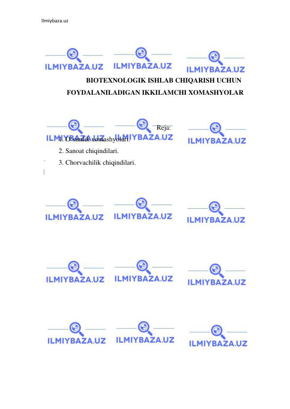 Ilmiybaza.uz 
 
 
 
 
 
BIOTEXNOLOGIK ISHLAB CHIQARISH UCHUN 
FOYDALANILADIGAN IKKILAMCHI XOMASHYOLAR 
 
 
Reja: 
1. O‘simlik xomashyolari.  
2. Sanoat chiqindilari.  
3. Chorvachilik chiqindilari. 
 
 
 
 
 
 
 
 
 
 
 
 
 
 
 
 
 
 
