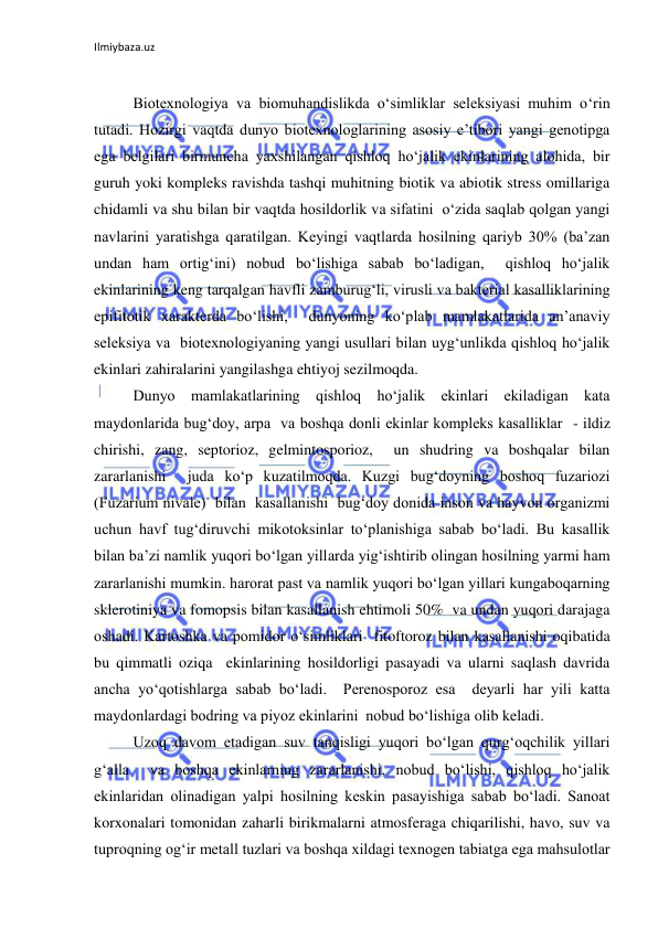 Ilmiybaza.uz 
 
 
Biotexnologiya va biomuhandislikda o‘simliklar seleksiyasi muhim o‘rin 
tutadi. Hozirgi vaqtda dunyo biotexnologlarining asosiy e’tibori yangi genotipga 
ega belgilari birmuncha yaxshilangan qishloq ho‘jalik ekinlarining alohida, bir 
guruh yoki kompleks ravishda tashqi muhitning biotik va abiotik stress omillariga 
chidamli va shu bilan bir vaqtda hosildorlik va sifatini  o‘zida saqlab qolgan yangi 
navlarini yaratishga qaratilgan. Keyingi vaqtlarda hosilning qariyb 30% (ba’zan 
undan ham ortig‘ini) nobud bo‘lishiga sabab bo‘ladigan,  qishloq ho‘jalik 
ekinlarining keng tarqalgan havfli zamburug‘li, virusli va bakterial kasalliklarining 
epifitotik xarakterda bo‘lishi,  dunyoning ko‘plab mamlakatlarida an’anaviy 
seleksiya va  biotexnologiyaning yangi usullari bilan uyg‘unlikda qishloq ho‘jalik 
ekinlari zahiralarini yangilashga ehtiyoj sezilmoqda. 
Dunyo mamlakatlarining qishloq ho‘jalik ekinlari ekiladigan kata 
maydonlarida bug‘doy, arpa  va boshqa donli ekinlar kompleks kasalliklar  - ildiz 
chirishi, zang, septorioz, gelmintosporioz,  un shudring va boshqalar bilan 
zararlanishi  juda ko‘p kuzatilmoqda. Kuzgi bug‘doyning boshoq fuzariozi 
(Fuzarium nivale)  bilan  kasallanishi  bug‘doy donida inson va hayvon organizmi 
uchun havf tug‘diruvchi mikotoksinlar to‘planishiga sabab bo‘ladi. Bu kasallik 
bilan ba’zi namlik yuqori bo‘lgan yillarda yig‘ishtirib olingan hosilning yarmi ham 
zararlanishi mumkin. harorat past va namlik yuqori bo‘lgan yillari kungaboqarning 
sklerotiniya va fomopsis bilan kasallanish ehtimoli 50%  va undan yuqori darajaga 
oshadi. Kartoshka va pomidor o‘simliklari  fitoftoroz bilan kasallanishi oqibatida 
bu qimmatli oziqa  ekinlarining hosildorligi pasayadi va ularni saqlash davrida 
ancha yo‘qotishlarga sabab bo‘ladi.  Perenosporoz esa  deyarli har yili katta  
maydonlardagi bodring va piyoz ekinlarini  nobud bo‘lishiga olib keladi. 
Uzoq davom etadigan suv tanqisligi yuqori bo‘lgan qurg‘oqchilik yillari 
g‘alla  va boshqa ekinlarning zararlanishi, nobud bo‘lishi, qishloq ho‘jalik 
ekinlaridan olinadigan yalpi hosilning keskin pasayishiga sabab bo‘ladi. Sanoat 
korxonalari tomonidan zaharli birikmalarni atmosferaga chiqarilishi, havo, suv va 
tuproqning og‘ir metall tuzlari va boshqa xildagi texnogen tabiatga ega mahsulotlar 
