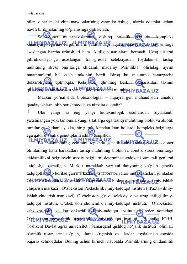 Ilmiybaza.uz 
 
bilan zaharlanishi ekin maydonlarining zarar ko‘rishiga, ularda odamlar uchun 
havfli birikmalarning to‘planishiga olib keladi. 
Seleksioner mutaxassislarning qishloq ho‘jalik ekinlarini kompleks 
xususiyatga ega nav va gibridlarni yaratishdagi faqat an’anaviy seleksion usullarga 
asoslangan barcha urinishlari ham  kutilgan natijalarni bermadi. Uzoq turlarni 
gibridizatsiyasiga asoslangan transgressiv seleksiyadan foydalanish tashqi 
muhitning stress omillariga chidamli madaniy o‘simliklar olishdagi ayrim 
muammolarni hal etish imkonini berdi. Biroq bu muammo hanuzgacha 
dolzarbligicha qolmoqda. Kelajakda iqlimning keskin o‘zgarishlari taxmin 
qilinayotgan bir davrda u yanada jiddiy tus olishi mumkin. 
Mazkur yo‘nalishda biotexnologlar – hujayra gen muhandislari amalda 
qanday ishlarni olib borishmoqda va nimalarga qodir? 
Ular 
yangi 
va 
eng 
yangi 
biotexnologik 
usullaridan 
foydalanib,   
yaxshilangan yoki tamomila yangi sifatlarga ega tashqi muhitning biotik va abiotik 
omillariga chidamli yakka, bir guruh, kamdan kam hollarda kompleks belgilarga 
ega qator o‘simlik genotiplarni ishlab chiqishdi.  
Bu muammoning echimini topishda genetik, biotexnolog va seleksioner 
olimlarning hatti harakatlari tashqi muhitning biotik va abiotik stress omillarga 
chidamlilikni belgilovchi asosiy belgilarni determinatsiyalovchi samarali genlarni 
aniqlashga qaratilgan. Mazkur murakkab vazifani dunyoning ko‘plab genetik 
tadqiqotlar olib boriladigan markazlari va laboratoriyalari mutaxassislari, jumladan 
O‘zRFA Genetika va o‘simliklar eksperimental biologiyasi («Biolog» ilmiy-ishlab 
chiqarish markazi), O‘zbekiston Paxtachilik ilmiy-tadqiqot instituti («Paxta» ilmiy-
ishlab chiqarish marakazi), O‘zbekiston g‘o‘za seleksiyasi va urug‘chiligi ilmiy-
tadqiqot instituti, O‘zbekiston sholichilik ilmiy-tadqiqot instituti,  O‘zbekiston 
sabzavot-poliz va kartoshkachilik ilmiy-tadqiqot instituti, SHreder nomidagi 
O‘zbekiston mevachilik, uzumchilik ilmiy-tadqiqot instituti,  Botanika ICHB, 
Toshkent Davlat agrar universiteti, Samarqand qishloq ho‘jalik instituti  olimlari 
o‘simlik resurslarini to‘plab, ularni o‘rganish va ulardan foydalanish asosida 
bajarib kelmoqdalar. Buning uchun birinchi navbatda o‘simliklarning chidamlilik  
