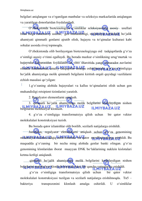 Ilmiybaza.uz 
 
belgilari aniqlangan va o‘rganilgan manbalar va seleksiya markazlarida aniqlangan 
va yaratilgan donorlaridan foydalaniladi. 
O‘zbekistonda biotexnologiya o‘simliklar seleksiyasining asosiy  usullari 
bilan birga zamonaviy usullar,  gen muhandisligi, molekulyar xaritalash, ho‘jalik 
ahamiyati qimmatli genlarni ajratib olish, hujayra va to‘qimalar kulturasi kabi 
sohalar asosida rivoj topmoqda. 
O‘zbekistonda olib borilayotgan biotexnologiyaga oid  tadqiqotlarda g‘o‘za 
o‘simligi asosiy o‘rinni egallaydi. Bu borada mazkur o‘simlikning urug‘murtak va 
hujayralar kulturasidan foydalanib, in vitro sharoitida yangi samarador navlarini 
olishda fundamental, amaliy tadqiqotlar amalga oshirilmoqda. g‘o‘za o‘simligiga 
ho‘jalik ahamiyatiga molik qimmatli belgilarni kiritish orqali quyidagi vazifalarni 
echish masalasi qo‘yilgan: 
1.g‘o‘zaning alohida hujayralari va kallus to‘qimalarini olish uchun gen 
muhandisligi retsipient tizimlarini yaratish. 
2. Regulyator elementlarni aniqlash. 
3. qimmatli ho‘jalik ahamiyatiga molik belgilarini kodirlaydigan nishon 
belgilarini molekulyar klonlash. 
4. g‘o‘za o‘simligiga transformatsiya qilish uchun  bir qator vektor 
molekulalari konstruksiyasi tuzish. 
Bu borada qator izlanishlar olib borilib, sezilarli natijalarga erishildi. 
Jumladan, regulyator elementlarni aniqlash uchun g‘o‘za genomining 
molekulyar tizimini tadqiq etish borasida  bir qator  muvffaqiyatlarga erishildi. Bu 
maqsadda g‘o‘zaning  bir necha ming alohida genlar banki olingan. g‘o‘za 
genomining klonlaridan iborat  muayyan DNK bo‘laklarining nuklein kislotalari 
ketma-ketligi aniqlandi. 
 qimmatli ho‘jalik ahamiyatiga molik belgilarini kodirlaydigan nishon 
belgilarini molekulyar klonlash borasida ham  bir qancha yutuqlariga erishildi. 
 g‘o‘za o‘simligiga transformatsiya qilish uchun  bir qator vektor 
molekulalari konstruksiyasi tuzilgan va sezilarli natijalarga erishilmoqda.  Tn5 –
bakteriya 
 
transpozonini 
klonlash 
amalga 
oshirildi. 
U 
o‘simliklar 
