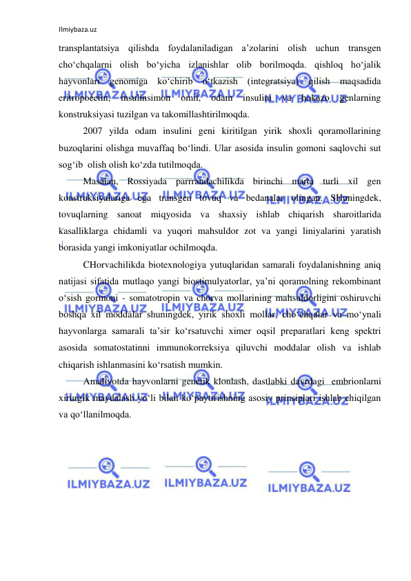 Ilmiybaza.uz 
 
transplantatsiya qilishda foydalaniladigan a’zolarini olish uchun transgen 
cho‘chqalarni olish bo‘yicha izlanishlar olib borilmoqda. qishloq ho‘jalik 
hayvonlari genomiga ko‘chirib o‘tkazish (integratsiya) qilish maqsadida 
eritropoeetin, 
insulinsimon 
omil, 
odam 
insulini 
va 
hokazo genlarning 
konstruksiyasi tuzilgan va takomillashtirilmoqda.  
2007 yilda odam insulini geni kiritilgan yirik shoxli qoramollarining 
buzoqlarini olishga muvaffaq bo‘lindi. Ular asosida insulin gomoni saqlovchi sut 
sog‘ib  olish olish ko‘zda tutilmoqda. 
Masalan, Rossiyada parrrandachilikda birinchi marta turli xil gen 
konstruksiyalariga ega transgen tovuq va bedanalar olingan. SHuningdek, 
tovuqlarning sanoat miqyosida va shaxsiy ishlab chiqarish sharoitlarida 
kasalliklarga chidamli va yuqori mahsuldor zot va yangi liniyalarini yaratish 
borasida yangi imkoniyatlar ochilmoqda.  
CHorvachilikda biotexnologiya yutuqlaridan samarali foydalanishning aniq 
natijasi sifatida mutlaqo yangi biostimulyatorlar, ya’ni qoramolning rekombinant 
o‘sish gormoni - somatotropin va chorva mollarining mahsuldorligini oshiruvchi 
boshqa xil moddalar shuningdek, yirik shoxli mollar, cho‘chqalar va mo‘ynali 
hayvonlarga samarali ta’sir ko‘rsatuvchi ximer oqsil preparatlari keng spektri 
asosida somatostatinni immunokorreksiya qiluvchi moddalar olish va ishlab 
chiqarish ishlanmasini ko‘rsatish mumkin.  
Amaliyotda hayvonlarni genetik klonlash, dastlabki davrdagi  embrionlarni 
xirurgik maydalash yo‘li bilan ko‘paytirishning asosiy prinsiplari ishlab chiqilgan 
va qo‘llanilmoqda. 
 
