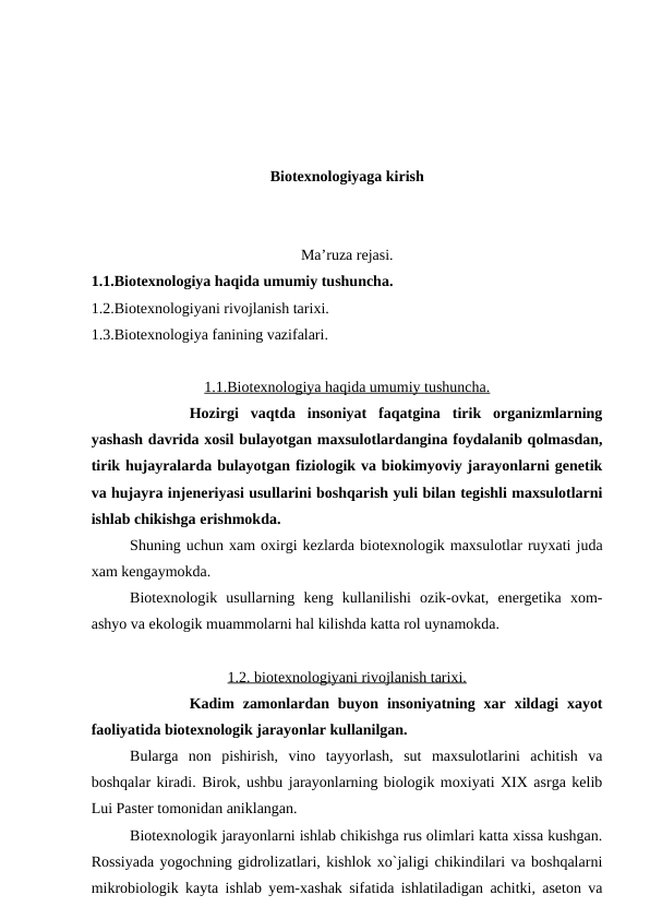 Biotexnologiyaga kirish
Ma’ruza rejasi.
1.1.Biotexnologiya haqida umumiy tushuncha.
1.2.Biotexnologiyani rivojlanish tarixi.
1.3.Biotexnologiya fanining vazifalari.
1.1.Biotexnologiya haqida umumiy tushuncha.
Hozirgi  vaqtda  insoniyat  faqatgina  tirik  organizmlarning
yashash davrida xosil bulayotgan maxsulotlardangina foydalanib qolmasdan,
tirik hujayralarda bulayotgan fiziologik va biokimyoviy jarayonlarni genetik
va hujayra injeneriyasi usullarini boshqarish yuli bilan tegishli maxsulotlarni
ishlab chikishga erishmokda.
Shuning uchun xam oxirgi kezlarda biotexnologik maxsulotlar ruyxati juda
xam kengaymokda.
Biotexnologik  usullarning  keng  kullanilishi  ozik-ovkat,  energetika  xom-
ashyo va ekologik muammolarni hal kilishda katta rol uynamokda.
1.2. biotexnologiyani rivojlanish tarixi.
Kadim  zamonlardan buyon insoniyatning xar  xildagi  xayot
faoliyatida biotexnologik jarayonlar kullanilgan.
Bularga  non  pishirish,  vino  tayyorlash,  sut  maxsulotlarini  achitish  va
boshqalar kiradi. Birok, ushbu jarayonlarning biologik moxiyati XIX asrga kelib
Lui Paster tomonidan aniklangan.
Biotexnologik jarayonlarni ishlab chikishga rus olimlari katta xissa kushgan.
Rossiyada yogochning gidrolizatlari, kishlok xo`jaligi chikindilari va boshqalarni
mikrobiologik kayta ishlab yem-xashak sifatida ishlatiladigan achitki, aseton va
