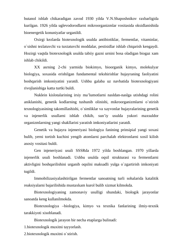 butanol  ishlab  chikaradigan  zavod  1930  yilda  V.N.Shaposhnikov  raxbarligida
kurilgan. 1926 yilda uglevodorodlarni mikroorganizmlar vositasida oksidlanishida
bioenergetik konuniyatlar urganildi.
Oxirgi kezlarda biotexnologik usulda antibiotiklar, fermentlar, vitaminlar,
o`sishni tezlatuvchi va tuxtatuvchi moddalar, pestisidlar ishlab chiqarish kengaydi.
Hozirgi vaqtda biotexnologik usulda tabiiy gazni urnini bosa oladigan biogaz xam
ishlab chikildi.
XX  asrning  2-chi  yarmida  biokimyo,  bioorganik  kimyo,  molekulyar
biologiya, soxasida erishilgan fundamental tekshirishlar  hujayraning faoliyatini
boshqarish  imkoniyatini  yaratdi.  Ushbu  galaba  uz  navbatida  biotexnologiyani
rivojlanishiga katta turtki buldi.
Nuklein kislotalarining irsiy ma’lumotlarni nasldan-naslga utishdagi rolini
aniklanishi,  genetik  kodlarning  tushunib  olinishi,  mikroorganizmlarni  o`stirish
texnologiyasining takomillashishi, o`simliklar va xayvonlar hujayralarining genetik
va  injenerlik  usullarni  ishlab  chikib,  sun’iy  usulda  yukori  maxsuldor
organizmlarning yangi shakllarini yaratish imkoniyatlarini yaratdi. 
Genetik va hujayra injeneriyasi biologiya fanining prinsipial yangi soxasi
bulib, yerni tortish kuchini yengib atomlarni parchalab elektronlarni xosil kilish
asosiy vositasi buldi.
Gen  injeneriyasi  usuli  SSSRda  1972  yilda  boshlangan.  1970  yillarda
injenerlik  usuli  boshlanadi.  Ushbu  usulda  oqsil  strukturasi  va  fermentlarni
aktivligini boshqarilishini urganib oqsilni maksadli yulga o`zgartirish imkoniyati
tugildi.
Immobilizasiyalashtirilgan fermentlar sanoatning turli sohalarida katalitik
reaksiyalarni bajarilishida mustaxkam kurol bulib xizmat kilmokda.
Biotexnologiyaning  zamonaviy  usulligi  shundaki,  biologik  jarayonlar
sanoatda keng kullanilmokda.
Biotexnologiya  –biologiya,  kimyo  va  texnika  fanlarining  ilmiy-texnik
tarakkiyoti xisoblanadi.
Biotexnologik jarayon bir necha etaplarga bulinadi:
1.biotexnologik muxitni tayyorlash.
2.biotexnologik muxitni o`stirish.

