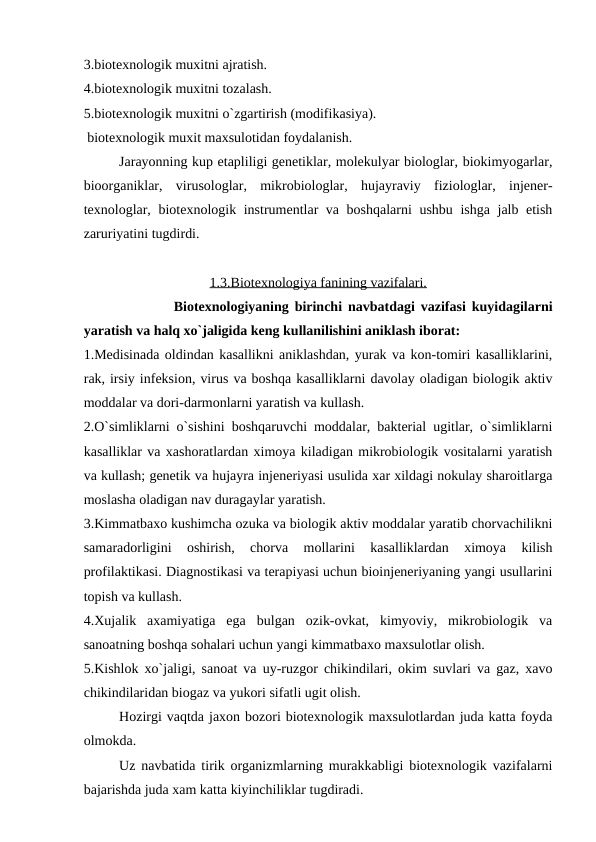 3.biotexnologik muxitni ajratish.
4.biotexnologik muxitni tozalash.
5.biotexnologik muxitni o`zgartirish (modifikasiya).
 biotexnologik muxit maxsulotidan foydalanish.
Jarayonning kup etapliligi genetiklar, molekulyar biologlar, biokimyogarlar,
bioorganiklar,  virusologlar,  mikrobiologlar,  hujayraviy  fiziologlar,  injener-
texnologlar, biotexnologik instrumentlar va boshqalarni ushbu ishga jalb etish
zaruriyatini tugdirdi.
1.3.Biotexnologiya fanining vazifalari.
Biotexnologiyaning birinchi navbatdagi vazifasi kuyidagilarni
yaratish va halq xo`jaligida keng kullanilishini aniklash iborat:
1.Medisinada oldindan kasallikni aniklashdan, yurak va kon-tomiri kasalliklarini,
rak, irsiy infeksion, virus va boshqa kasalliklarni davolay oladigan biologik aktiv
moddalar va dori-darmonlarni yaratish va kullash.
2.O`simliklarni o`sishini boshqaruvchi moddalar, bakterial ugitlar, o`simliklarni
kasalliklar va xashoratlardan ximoya kiladigan mikrobiologik vositalarni yaratish
va kullash; genetik va hujayra injeneriyasi usulida xar xildagi nokulay sharoitlarga
moslasha oladigan nav duragaylar yaratish.
3.Kimmatbaxo kushimcha ozuka va biologik aktiv moddalar yaratib chorvachilikni
samaradorligini  oshirish,  chorva  mollarini  kasalliklardan  ximoya  kilish
profilaktikasi. Diagnostikasi va terapiyasi uchun bioinjeneriyaning yangi usullarini
topish va kullash.
4.Xujalik  axamiyatiga  ega  bulgan  ozik-ovkat,  kimyoviy,  mikrobiologik  va
sanoatning boshqa sohalari uchun yangi kimmatbaxo maxsulotlar olish.
5.Kishlok xo`jaligi, sanoat va uy-ruzgor chikindilari, okim suvlari va gaz, xavo
chikindilaridan biogaz va yukori sifatli ugit olish.
Hozirgi vaqtda jaxon bozori biotexnologik maxsulotlardan juda katta foyda
olmokda.
Uz navbatida tirik organizmlarning murakkabligi biotexnologik vazifalarni
bajarishda juda xam katta kiyinchiliklar tugdiradi.
