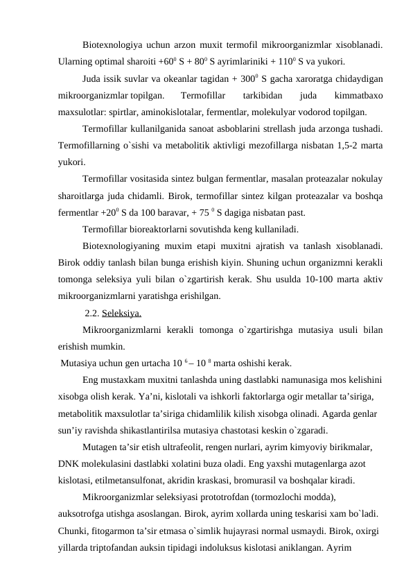 Biotexnologiya uchun arzon muxit termofil mikroorganizmlar xisoblanadi.
Ularning optimal sharoiti +600 S + 800 S ayrimlariniki + 1100 S va yukori.
Juda issik suvlar va okeanlar tagidan + 3000 S gacha xaroratga chidaydigan
mikroorganizmlar topilgan. 
Termofillar  tarkibidan  juda  kimmatbaxo
maxsulotlar: spirtlar, aminokislotalar, fermentlar, molekulyar vodorod topilgan.
 
Termofillar kullanilganida sanoat asboblarini strellash juda arzonga tushadi.
Termofillarning o`sishi va metabolitik aktivligi mezofillarga nisbatan 1,5-2 marta
yukori.
Termofillar vositasida sintez bulgan fermentlar, masalan proteazalar nokulay
sharoitlarga juda chidamli. Birok, termofillar sintez kilgan proteazalar va boshqa
fermentlar +200 S da 100 baravar, + 75 0 S dagiga nisbatan past.
Termofillar bioreaktorlarni sovutishda keng kullaniladi.
Biotexnologiyaning muxim etapi muxitni ajratish va tanlash xisoblanadi.
Birok oddiy tanlash bilan bunga erishish kiyin. Shuning uchun organizmni kerakli
tomonga seleksiya yuli bilan o`zgartirish kerak. Shu usulda 10-100 marta aktiv
mikroorganizmlarni yaratishga erishilgan.
 2.2. Seleksiya.
Mikroorganizmlarni  kerakli  tomonga  o`zgartirishga  mutasiya  usuli  bilan
erishish mumkin.
 Mutasiya uchun gen urtacha 10 6 – 10 8 marta oshishi kerak.
Eng mustaxkam muxitni tanlashda uning dastlabki namunasiga mos kelishini
xisobga olish kerak. Ya’ni, kislotali va ishkorli faktorlarga ogir metallar ta’siriga, 
metabolitik maxsulotlar ta’siriga chidamlilik kilish xisobga olinadi. Agarda genlar 
sun’iy ravishda shikastlantirilsa mutasiya chastotasi keskin o`zgaradi.
Mutagen ta’sir etish ultrafeolit, rengen nurlari, ayrim kimyoviy birikmalar, 
DNK molekulasini dastlabki xolatini buza oladi. Eng yaxshi mutagenlarga azot 
kislotasi, etilmetansulfonat, akridin kraskasi, bromurasil va boshqalar kiradi.
Mikroorganizmlar seleksiyasi prototrofdan (tormozlochi modda), 
auksotrofga utishga asoslangan. Birok, ayrim xollarda uning teskarisi xam bo`ladi. 
Chunki, fitogarmon ta’sir etmasa o`simlik hujayrasi normal usmaydi. Birok, oxirgi 
yillarda triptofandan auksin tipidagi indoluksus kislotasi aniklangan. Ayrim 
