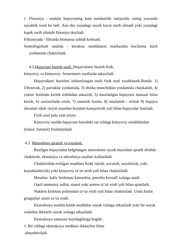 1.  Flotasiya  -  usulida  hujayraning  kam  namlanishi  natijasida,  uning  yuzasida
suyuklik xosil bo`ladi. Ana shu yuzadagi suyuk kavat surib olinadi yoki yuzadagi
kupik surib olinishi flotasiya deyiladi.
Filtrasiyada - filtratda biomassa ushlab kolinadi.
Sentrafugirlash  usulida  -  keraksiz  moddalarni  markazdan  kochirma  kuch
yordamida chuktiriladi.
4.2.Hujayrani buzish usuli. Hujayralarni buzish fizik,
kimyoviy va kimyoviy- fermentativ usullarda utkaziladi.
Hujayralarni buzishni industrlangan usuli fizik usul xisoblanadi.Bunda: 1)
Ultrazvuk, 2) parraklar yordamida, 3) shisha munchoklar yordamida chaykatish, 4)
yukori bosimda kichik teshikdan utkazish, 5) muzlatilgan hujayrani massasi bilan
kisish, 6) xavonchada ezish, 7) osmotik bosim, 8) muzlatish - eritish 9) hujayra
shirasini sikib- keyin tusatdan bosimni kamaytirish yuli bilan hujayralar buziladi.
Fizik usul juda xam arzon.
Kimyoviy usulda hujayrani buzishda xar xildagi kimyoviy moddalardan 
(toluol, butanol) foydalaniladi.
 4.3. Maxsulotni ajratish va tozalash.
Buzilgan hujayradan belgilangan maxsulotni suyuk muxitdan ajratib olishda 
chuktirish, ekstrasiya va adsorbsiya usullari kullaniladi.
Chuktirishda eritilgan moddani fizik( isitish, sovutish, suyultirish, yoki 
kuyuklashtirish) yoki kimyoviy ta’sir etish yuli bilan chuktiriladi.
Masalan: kaliy birikmasi katnashsa, pensilin krestall xolatga utadi.
Oqsil ammoniy sulfat, etanol yoki aseton ta’sir etish yuli bilan ajratiladi.
Nuklein kislotasi poliminlar ta’sir etish yuli bilan chuktiriladi. Unda fosfat 
gruppalari uzaro ta’sir etadi.
Ekstraksiya usulida kattik moddalar suyuk xolatga utkaziladi yoki bir suyuk 
xolatdan ikkinchi suyuk xolatga utkaziladi.
Ekstraksiya samarasi kuyidagilarga boglik:
1. Bir xildagi ekstraksiya moddasi ikkinchisi bilan 
 almashtiriladi.
