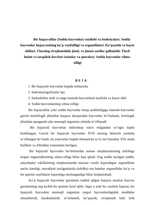 Bir hujayralilar (Sodda hayvonlar) tuzilishi va funksiyalari. Sodda
hayvonlar hujayrasining ko’p vazifaliligi va organellalari. Ko’payishi va hayot
sikllari. Ularning rivojlanishida jinsiy va jinssiz nasllar gallanishi. Tinch
holati va tarqalish davrlari (sistalar va sporalar). Sodda hayvonlar xilma-
xilligi
R E J A
 1. Bir hujayrali hayvonlar haqida tushuncha.
 2. Sarkomastigoforalar tipi.
 3. Sarkodalilar sinfi va unga mansub hayvonlarni tuzilishi va hayot sikli. 
 4. Sodda hayvonlarning xilma-xilligi.
 Bir hujayralilar yoki sodda hayvonlar kenja podsholigiga mansub hayvonlar
garchi morfologik jihatidan hujayra darajasidan hayvonlar bo’lsalarda, fiziologik
jihatidan qaraganda ular mustaqil organizm sifatida ta’riflanadi.
 Bir  hujayrali  hayvonlar  mikroskop  ixtiro  etilgandan  so’ngra  topila
boshlangan.  Garchi  bir  hujayrali  hayvonlar  XVII  asrning  ikkinchi  yarmida
ta’riflangan bo’lsada, bu jonivorlar haqida birmuncha to’la ma’lumotlar XIX asrda
Kelliker va Ziboldlar tomonidan berilgan. 
 Bir  hujayrali  hayvonlar  bir-birlaridan  asosan  sitoplazmasining  tarkibiga
kirgan organoidlarining xilma-xilligi bilan farq qiladi. Eng sodda tuzilgan (oddiy
amyobada) vakillarining sitoplazmasida maxsus vazifa bajaradigan organellalar
ancha kamligi, murakkab tuzilganlarida (tufelka) esa bunday organellalar ko’p va
bir qancha vazifalarni bajarishga moslanganligi bilan farqlanishadi. 
 Ko’p hujayrali hayvonlar gavdasini tashkil qilgan hujayra mazkur hayvon
gavdasining eng kichik bir qismini hosil qilib, faqat u yoki bu vazifani bajarsa, bir
hujayrali  hayvonlar  mustaqil  organizm  yuqori  hayvonlardagidek  moddalar
almashtirish,  harakatlanish,  ta’sirlanish,  ko’payish,  rivojlanish  kabi  tirik
