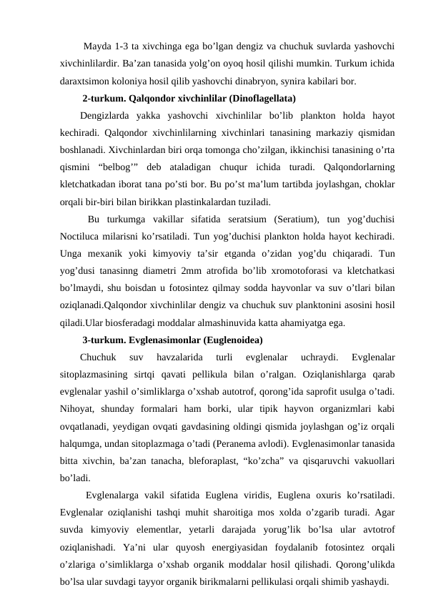  Mayda 1-3 ta xivchinga ega bo’lgan dengiz va chuchuk suvlarda yashovchi
xivchinlilardir. Ba’zan tanasida yolg’on oyoq hosil qilishi mumkin. Turkum ichida
daraxtsimon koloniya hosil qilib yashovchi dinabryon, synira kabilari bor. 
 2-turkum. Qalqondor xivchinlilar (Dinoflagellata) 
Dengizlarda  yakka  yashovchi  xivchinlilar  bo’lib  plankton  holda  hayot
kechiradi. Qalqondor xivchinlilarning xivchinlari tanasining markaziy qismidan
boshlanadi. Xivchinlardan biri orqa tomonga cho’zilgan, ikkinchisi tanasining o’rta
qismini  “belbog’”  deb  ataladigan  chuqur  ichida  turadi.  Qalqondorlarning
kletchatkadan iborat tana po’sti bor. Bu po’st ma’lum tartibda joylashgan, choklar
orqali bir-biri bilan birikkan plastinkalardan tuziladi. 
 Bu  turkumga  vakillar  sifatida  seratsium  (Seratium),  tun  yog’duchisi
Noctiluca milarisni ko’rsatiladi. Tun yog’duchisi plankton holda hayot kechiradi.
Unga  mexanik  yoki  kimyoviy  ta’sir  etganda  o’zidan  yog’du  chiqaradi.  Tun
yog’dusi tanasinng diametri 2mm atrofida bo’lib xromotoforasi va kletchatkasi
bo’lmaydi, shu boisdan u fotosintez qilmay sodda hayvonlar va suv o’tlari bilan
oziqlanadi.Qalqondor xivchinlilar dengiz va chuchuk suv planktonini asosini hosil
qiladi.Ular biosferadagi moddalar almashinuvida katta ahamiyatga ega.
 3-turkum. Evglenasimonlar (Euglenoidea) 
Chuchuk  suv  havzalarida  turli  evglenalar  uchraydi.  Evglenalar
sitoplazmasining  sirtqi  qavati  pellikula  bilan  o’ralgan.  Oziqlanishlarga  qarab
evglenalar yashil o’simliklarga o’xshab autotrof, qorong’ida saprofit usulga o’tadi.
Nihoyat,  shunday  formalari  ham  borki,  ular  tipik  hayvon  organizmlari  kabi
ovqatlanadi, yeydigan ovqati gavdasining oldingi qismida joylashgan og’iz orqali
halqumga, undan sitoplazmaga o’tadi (Peranema avlodi). Evglenasimonlar tanasida
bitta xivchin, ba’zan tanacha, bleforaplast, “ko’zcha” va qisqaruvchi vakuollari
bo’ladi. 
 Evglenalarga  vakil  sifatida  Euglena  viridis,  Euglena  oxuris  ko’rsatiladi.
Evglenalar oziqlanishi tashqi muhit sharoitiga mos xolda o’zgarib turadi. Agar
suvda  kimyoviy  elementlar,  yetarli  darajada  yorug’lik  bo’lsa  ular  avtotrof
oziqlanishadi.  Ya’ni  ular  quyosh  energiyasidan  foydalanib  fotosintez  orqali
o’zlariga o’simliklarga o’xshab organik moddalar hosil qilishadi. Qorong’ulikda
bo’lsa ular suvdagi tayyor organik birikmalarni pellikulasi orqali shimib yashaydi.
