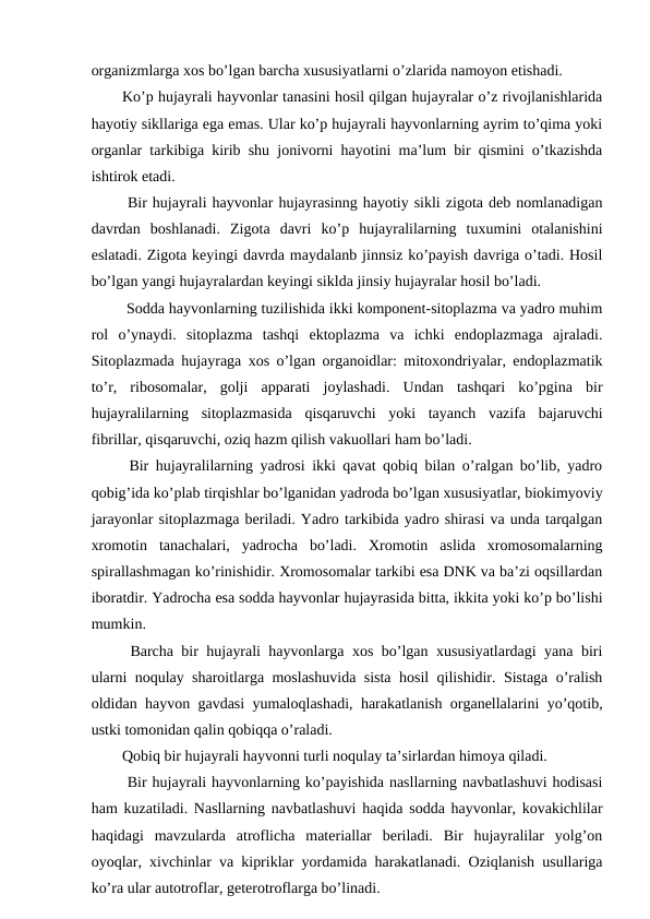 organizmlarga xos bo’lgan barcha xususiyatlarni o’zlarida namoyon etishadi. 
Ko’p hujayrali hayvonlar tanasini hosil qilgan hujayralar o’z rivojlanishlarida
hayotiy sikllariga ega emas. Ular ko’p hujayrali hayvonlarning ayrim to’qima yoki
organlar tarkibiga kirib shu jonivorni hayotini ma’lum bir qismini o’tkazishda
ishtirok etadi. 
 Bir hujayrali hayvonlar hujayrasinng hayotiy sikli zigota deb nomlanadigan
davrdan  boshlanadi.  Zigota  davri  ko’p  hujayralilarning  tuxumini  otalanishini
eslatadi. Zigota keyingi davrda maydalanb jinnsiz ko’payish davriga o’tadi. Hosil
bo’lgan yangi hujayralardan keyingi siklda jinsiy hujayralar hosil bo’ladi. 
 Sodda hayvonlarning tuzilishida ikki komponent-sitoplazma va yadro muhim
rol  o’ynaydi.  sitoplazma  tashqi  ektoplazma  va  ichki  endoplazmaga  ajraladi.
Sitoplazmada hujayraga xos o’lgan organoidlar: mitoxondriyalar, endoplazmatik
to’r,  ribosomalar,  golji  apparati  joylashadi.  Undan  tashqari  ko’pgina  bir
hujayralilarning  sitoplazmasida  qisqaruvchi  yoki  tayanch  vazifa  bajaruvchi
fibrillar, qisqaruvchi, oziq hazm qilish vakuollari ham bo’ladi.
 Bir hujayralilarning yadrosi ikki qavat qobiq bilan o’ralgan bo’lib, yadro
qobig’ida ko’plab tirqishlar bo’lganidan yadroda bo’lgan xususiyatlar, biokimyoviy
jarayonlar sitoplazmaga beriladi. Yadro tarkibida yadro shirasi va unda tarqalgan
xromotin  tanachalari,  yadrocha  bo’ladi.  Xromotin  aslida  xromosomalarning
spirallashmagan ko’rinishidir. Xromosomalar tarkibi esa DNK va ba’zi oqsillardan
iboratdir. Yadrocha esa sodda hayvonlar hujayrasida bitta, ikkita yoki ko’p bo’lishi
mumkin. 
 Barcha bir hujayrali hayvonlarga xos bo’lgan xususiyatlardagi yana biri
ularni noqulay sharoitlarga moslashuvida sista hosil qilishidir. Sistaga o’ralish
oldidan hayvon gavdasi yumaloqlashadi, harakatlanish organellalarini yo’qotib,
ustki tomonidan qalin qobiqqa o’raladi. 
Qobiq bir hujayrali hayvonni turli noqulay ta’sirlardan himoya qiladi. 
 Bir hujayrali hayvonlarning ko’payishida nasllarning navbatlashuvi hodisasi
ham kuzatiladi. Nasllarning navbatlashuvi haqida sodda hayvonlar, kovakichlilar
haqidagi  mavzularda  atroflicha  materiallar  beriladi.  Bir  hujayralilar  yolg’on
oyoqlar, xivchinlar va kipriklar yordamida harakatlanadi. Oziqlanish usullariga
ko’ra ular autotroflar, geterotroflarga bo’linadi. 
