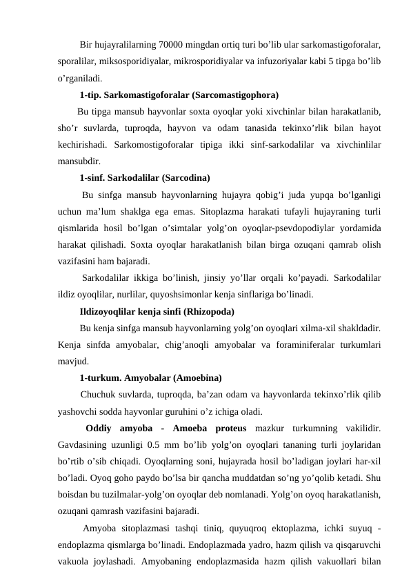  Bir hujayralilarning 70000 mingdan ortiq turi bo’lib ular sarkomastigoforalar,
sporalilar, miksosporidiyalar, mikrosporidiyalar va infuzoriyalar kabi 5 tipga bo’lib
o’rganiladi.
 1-tip. Sarkomastigoforalar (Sarcomastigophora) 
Bu tipga mansub hayvonlar soxta oyoqlar yoki xivchinlar bilan harakatlanib,
sho’r  suvlarda,  tuproqda,  hayvon  va  odam  tanasida  tekinxo’rlik  bilan  hayot
kechirishadi.  Sarkomostigoforalar  tipiga  ikki  sinf-sarkodalilar  va  xivchinlilar
mansubdir.
 1-sinf. Sarkodalilar (Sarcodina) 
 Bu sinfga mansub hayvonlarning hujayra qobig’i juda yupqa bo’lganligi
uchun ma’lum shaklga ega emas. Sitoplazma harakati tufayli hujayraning turli
qismlarida hosil  bo’lgan o’simtalar  yolg’on oyoqlar-psevdopodiylar  yordamida
harakat qilishadi. Soxta oyoqlar harakatlanish bilan birga ozuqani qamrab olish
vazifasini ham bajaradi.
 Sarkodalilar ikkiga bo’linish, jinsiy yo’llar orqali ko’payadi. Sarkodalilar
ildiz oyoqlilar, nurlilar, quyoshsimonlar kenja sinflariga bo’linadi.
 Ildizoyoqlilar kenja sinfi (Rhizopoda)
 Bu kenja sinfga mansub hayvonlarning yolg’on oyoqlari xilma-xil shakldadir.
Kenja  sinfda  amyobalar,  chig’anoqli  amyobalar  va  foraminiferalar  turkumlari
mavjud.
 1-turkum. Amyobalar (Amoebina)
 Chuchuk suvlarda, tuproqda, ba’zan odam va hayvonlarda tekinxo’rlik qilib
yashovchi sodda hayvonlar guruhini o’z ichiga oladi.
 Oddiy  amyoba -  Amoeba  proteus mazkur  turkumning  vakilidir.
Gavdasining uzunligi 0.5 mm bo’lib yolg’on oyoqlari tananing turli joylaridan
bo’rtib o’sib chiqadi. Oyoqlarning soni, hujayrada hosil bo’ladigan joylari har-xil
bo’ladi. Oyoq goho paydo bo’lsa bir qancha muddatdan so’ng yo’qolib ketadi. Shu
boisdan bu tuzilmalar-yolg’on oyoqlar deb nomlanadi. Yolg’on oyoq harakatlanish,
ozuqani qamrash vazifasini bajaradi.
 Amyoba  sitoplazmasi  tashqi  tiniq,  quyuqroq  ektoplazma,  ichki  suyuq  -
endoplazma qismlarga bo’linadi. Endoplazmada yadro, hazm qilish va qisqaruvchi
vakuola joylashadi.  Amyobaning endoplazmasida  hazm  qilish  vakuollari  bilan
