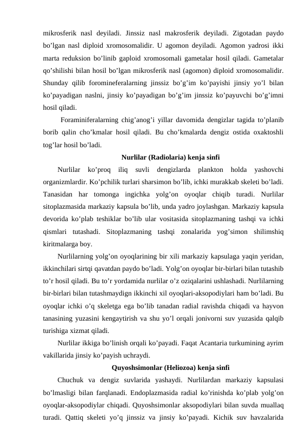 mikrosferik  nasl  deyiladi.  Jinssiz  nasl  makrosferik  deyiladi.  Zigotadan  paydo
bo’lgan nasl diploid xromosomalidir. U agomon deyiladi. Agomon yadrosi ikki
marta reduksion bo’linib gaploid xromosomali gametalar hosil qiladi. Gametalar
qo’shilishi bilan hosil bo’lgan mikrosferik nasl (agomon) diploid xromosomalidir.
Shunday qilib foromineferalarning jinssiz bo’g’im ko’payishi  jinsiy yo’l bilan
ko’payadigan naslni, jinsiy ko’payadigan bo’g’im jinssiz ko’payuvchi bo’g’imni
hosil qiladi. 
 Foraminiferalarning chig’anog’i yillar davomida dengizlar tagida to’planib
borib qalin cho’kmalar hosil qiladi. Bu cho’kmalarda dengiz ostida oxaktoshli
tog’lar hosil bo’ladi.
Nurlilar (Radiolaria) kenja sinfi
Nurlilar  ko’proq  iliq  suvli  dengizlarda  plankton  holda  yashovchi
organizmlardir. Ko’pchilik turlari sharsimon bo’lib, ichki murakkab skeleti bo’ladi.
Tanasidan  har  tomonga  ingichka  yolg’on  oyoqlar  chiqib  turadi.  Nurlilar
sitoplazmasida markaziy kapsula bo’lib, unda yadro joylashgan. Markaziy kapsula
devorida ko’plab teshiklar bo’lib ular vositasida sitoplazmaning tashqi va ichki
qismlari  tutashadi.  Sitoplazmaning  tashqi  zonalarida  yog’simon  shilimshiq
kiritmalarga boy.
Nurlilarning yolg’on oyoqlarining bir xili markaziy kapsulaga yaqin yeridan,
ikkinchilari sirtqi qavatdan paydo bo’ladi. Yolg’on oyoqlar bir-birlari bilan tutashib
to’r hosil qiladi. Bu to’r yordamida nurlilar o’z oziqalarini ushlashadi. Nurlilarning
bir-birlari bilan tutashmaydign ikkinchi xil oyoqlari-aksopodiylari ham bo’ladi. Bu
oyoqlar ichki o’q skeletga ega bo’lib tanadan radial ravishda chiqadi va hayvon
tanasining yuzasini kengaytirish va shu yo’l orqali jonivorni suv yuzasida qalqib
turishiga xizmat qiladi.
Nurlilar ikkiga bo’linish orqali ko’payadi. Faqat Acantaria turkumining ayrim
vakillarida jinsiy ko’payish uchraydi. 
Quyoshsimonlar (Heliozoa) kenja sinfi
Chuchuk  va  dengiz  suvlarida  yashaydi.  Nurlilardan  markaziy  kapsulasi
bo’lmasligi bilan farqlanadi. Endoplazmasida radial ko’rinishda ko’plab yolg’on
oyoqlar-aksopodiylar chiqadi. Quyoshsimonlar aksopodiylari bilan suvda muallaq
turadi. Qattiq skeleti yo’q jinssiz va jinsiy ko’payadi. Kichik suv havzalarida
