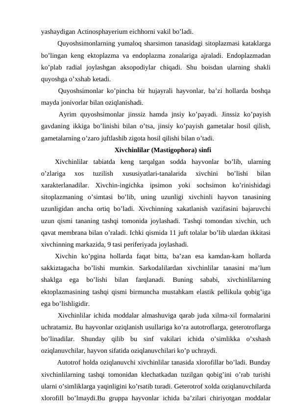yashaydigan Actinosphayerium eichhorni vakil bo’ladi. 
 Quyoshsimonlarning yumaloq sharsimon tanasidagi sitoplazmasi kataklarga
bo’lingan keng ektoplazma va endoplazma zonalariga ajraladi. Endoplazmadan
ko’plab  radial  joylashgan  aksopodiylar  chiqadi.  Shu  boisdan  ularning  shakli
quyoshga o’xshab ketadi.
 Quyoshsimonlar ko’pincha bir hujayrali hayvonlar, ba’zi hollarda boshqa
mayda jonivorlar bilan oziqlanishadi. 
 Ayrim  quyoshsimonlar  jinssiz  hamda jnsiy  ko’payadi.  Jinssiz  ko’payish
gavdaning ikkiga bo’linishi bilan o’tsa, jinsiy ko’payish gametalar hosil qilish,
gametalarning o’zaro juftlashib zigota hosil qilishi bilan o’tadi.
Xivchinlilar (Mastigophora) sinfi
Xivchinlilar  tabiatda  keng  tarqalgan  sodda  hayvonlar  bo’lib,  ularning
o’zlariga  xos  tuzilish  xususiyatlari-tanalarida  xivchini  bo’lishi  bilan
xarakterlanadilar.  Xivchin-ingichka  ipsimon  yoki  sochsimon  ko’rinishidagi
sitoplazmaning  o’simtasi  bo’lib,  uning  uzunligi  xivchinli  hayvon  tanasining
uzunligidan ancha ortiq bo’ladi. Xivchinning xakatlanish vazifasini  bajaruvchi
uzun qismi tananing tashqi tomonida joylashadi. Tashqi tomondan xivchin, uch
qavat membrana bilan o’raladi. Ichki qismida 11 juft tolalar bo’lib ulardan ikkitasi
xivchinning markazida, 9 tasi periferiyada joylashadi. 
Xivchin  ko’pgina  hollarda  faqat  bitta,  ba’zan  esa  kamdan-kam  hollarda
sakkiztagacha  bo’lishi  mumkin.  Sarkodalilardan  xivchinlilar  tanasini  ma’lum
shaklga  ega  bo’lishi  bilan  farqlanadi.  Buning  sababi,  xivchinlilarning
ektoplazmasining tashqi qismi birmuncha mustahkam elastik pellikula qobig’iga
ega bo’lishligidir.
 Xivchinlilar ichida moddalar almashuviga qarab juda xilma-xil formalarini
uchratamiz. Bu hayvonlar oziqlanish usullariga ko’ra autotroflarga, geterotroflarga
bo’linadilar.  Shunday  qilib  bu  sinf  vakilari  ichida  o’simlikka  o’xshash
oziqlanuvchilar, hayvon sifatida oziqlanuvchilari ko’p uchraydi. 
 Autotrof holda oziqlanuvchi xivchinlilar tanasida xlorofillar bo’ladi. Bunday
xivchinlilarning tashqi tomonidan klechatkadan tuzilgan qobig’ini o’rab turishi
ularni o’simliklarga yaqinligini ko’rsatib turadi. Geterotrof xolda oziqlanuvchilarda
xlorofill bo’lmaydi.Bu gruppa hayvonlar ichida ba’zilari  chiriyotgan moddalar
