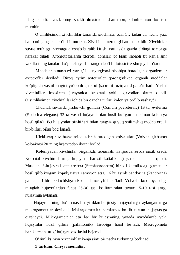 ichiga  oladi.  Tanalarning  shakli  duksimon,  sharsimon,  silindirsimon  bo’lishi
mumkin. 
 O’simliksimon xivchinlilar tanasida xivchinlar soni 1-2 tadan bir necha yuz,
hatto mingtagacha bo’lishi mumkin. Xivchinlar uzunligi ham har-xildir. Xivchinlar
suyuq muhitga parmaga o’xshab buralib kirishi natijasida gavda oldingi tomonga
harakat qiladi. Xromotoforlarda xlorofil donalari bo’lgani sababli bu kenja sinf
vakillarining tanalari ko’pincha yashil rangda bo’lib, fotosintez shu joyda o’tadi. 
 Moddalar almashuvi yorug’lik enyergiyasi hisobiga boradigan organizmlar
avtotroflar  deyiladi.  Biroq  ayrim  avtotroflar  qorong’ulikda  organik  moddalar
ko’pligida yashil rangini yo’qotib getetrof (saprofit) oziqlanishga o’tishadi. Yashil
xivchinlilar  fotosintez  jarayonida  kraxmal  yoki  uglevodlar  sintez  qiladi.
O’simliksimon xivchinlilar ichida bir qancha turlari koloniya bo’lib yashaydi. 
 Chuchuk suvlarda yashovchi gonium (Gonium pyerctorale) 16 ta, evdorina
(Eudorina elegans) 32 ta yashil hujayralardan hosil bo’lgan sharsimon koloniya
hosil qiladi. Bu hujayralar bir-birlari bilan rangsiz quyuq shilimshiq modda orqali
bir-birlari bilan bog’lanadi. 
 Kichikroq suv havzalarida uchrab turadigan volvokslar (Volvox glabator)
koloniyasi 20 ming hujayradan iborat bo’ladi.
 Koloniyadan xivchinlar birgalikda tebranishi natijasida suvda suzib uradi.
Kolonial  xivchinlilarning  hujayrasi  har-xil  kattalikdagi  gametalar  hosil  qiladi.
Masalan: 8-hujayrali stefanosfera (Stephanosphera) bir xil kattalikdagi gametalar
hosil qilib izogam kopulyatsiya namoyon etsa, 16 hujayrali pandorina (Pandorina)
gametalari biri ikkinchisiga nisbatan biroz yirik bo’ladi. Volvoks kolonoyasidagi
minglab  hujayralardan  faqat  25-30  tasi  bo’linmasdan  tuxum,  5-10  tasi  urug’
hujayraga aylanadi.
Hujayralarning bo’linmasdan yiriklanib, jinsiy hujayralarga aylanganlariga
makrogametalar  deyiladi. Makrogometalar harakatsiz bo’lib tuxum hujayrasiga
o’xshaydi.  Mikrogametalar  esa  har  bir  hujayraning  yanada  maydalanib  yoki
hujayralar  hosil  qilish  (palintomik)  hisobiga  hosil  bo’ladi.  Mikrogometa
harakatchan urug’ hujayra vazifasini bajaradi.
 O’simliksimon xivchinlilar kenja sinfi bir necha turkumga bo’linadi. 
 1-turkum. Chrysomonadina
