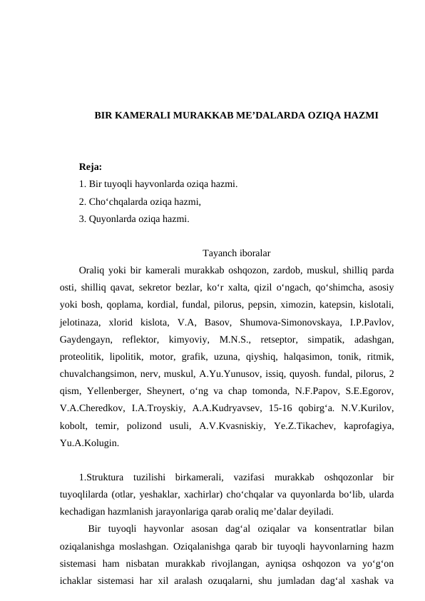 BIR KAMERALI MURAKKAB ME’DALARDA OZIQA HAZMI
Reja:
1. Bir tuyoqli hayvonlarda oziqa hazmi.
2. Cho‘chqalarda oziqa hazmi,
3. Quyonlarda oziqa hazmi.
Tayanch iboralar
Oraliq yoki bir kamerali murakkab oshqozon, zardob, muskul, shilliq parda
osti, shilliq qavat, sekretor bezlar, ko‘r xalta, qizil o‘ngach, qo‘shimcha, asosiy
yoki bosh, qoplama, kordial, fundal, pilorus, pepsin, ximozin, katepsin, kislotali,
jelotinaza,  xlorid  kislota,  V.A,  Basov,  Shumova-Simonovskaya,  I.P.Pavlov,
Gaydengayn,  reflektor,  kimyoviy,  M.N.S.,  retseptor,  simpatik,  adashgan,
proteolitik,  lipolitik,  motor,  grafik,  uzuna,  qiyshiq,  halqasimon,  tonik,  ritmik,
chuvalchangsimon, nerv, muskul, A.Yu.Yunusov, issiq, quyosh. fundal, pilorus, 2
qism, Yellenberger, Sheynert, o‘ng va chap tomonda, N.F.Papov, S.E.Egorov,
V.A.Cheredkov,  I.A.Troyskiy,  A.A.Kudryavsev,  15-16  qobirg‘a.  N.V.Kurilov,
kobolt,  temir,  polizond  usuli,  A.V.Kvasniskiy,  Ye.Z.Tikachev,  kaprofagiya,
Yu.A.Kolugin.
1.Struktura  tuzilishi  birkamerali,  vazifasi  murakkab  oshqozonlar  bir
tuyoqlilarda (otlar, yeshaklar, xachirlar) cho‘chqalar va quyonlarda bo‘lib, ularda
kechadigan hazmlanish jarayonlariga qarab oraliq me’dalar deyiladi.
Bir  tuyoqli  hayvonlar  asosan  dag‘al  oziqalar  va  konsentratlar  bilan
oziqalanishga moslashgan. Oziqalanishga qarab bir tuyoqli hayvonlarning hazm
sistemasi  ham  nisbatan  murakkab  rivojlangan,  ayniqsa  oshqozon  va  yo‘g‘on
ichaklar  sistemasi  har  xil  aralash  ozuqalarni,  shu  jumladan  dag‘al  xashak  va
