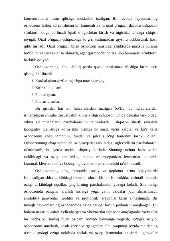 konsentratlarni  hazm  qilishga  moslashib  tuzilgan.  Bir  tuyoqli  hayvonlarning
oshqozoni tashqi ko‘rinishidan bir kamerali ya’ni qizil o‘ngach davomi oshqozon
sfinktori ikkiga bo‘linadi (qizil o‘ngachdan kirish va ingichka ichakga chiqish
joyiga). Qizil o‘ngach oshqozonga to‘g‘ri tushmasdan qiyshiq uchburchak hosil
qilib tushadi. Qizil o‘ngach bilan oshqozon orasidagi sfinktorda maxsus burama
bo‘lib, ot va yeshak qusa olmaydi, agar qusmoqchi bo‘lsa, shu buramalar sfinktorni
berkitib qo‘yadi.
Oshqozonning ichki shilliq parda qavati struktura-tuzilishiga ko‘ra to‘rt
qismga bo‘linadi:
1. Kardial qism-qizil o‘ngachga tutashgan joy.
2. Ko‘r xalta qismi.
3. Fundal qism.
4. Pilorus qismlari.
Bu  qismlar  har  xil  hujayralardan  tuzilgan  bo‘lib,  bu  hujayralardan
ishlanadigan shiralar xususiyatini xilma xilligi oshqozon ichida oziqalar tarkibidagi
xilma  xil  moddalarni  parchalanishini  ta’minlaydi.  Oshqozon  shartli  ravishda
tapografik  tuzilishiga  ko‘ra  ikki  qismga  bo‘linadi  ya’ni  kardial  va  ko‘r  xalta
oshqozonni  chap  tomonini,  fundal  va  pilorus  o‘ng  tomonini  tashkil  qiladi.
Oshqozonning chap tomonida oziq-ovqatlar tarkibidagi uglevodlarni parchalanishi
ta’minlanib,  bu  yerda  muhit  ishqoriy  bo‘ladi.  Shuning  uchun  ham  so‘lak
tarkibidagi  va  oziqa  tarkibidagi  hamda  mikroorganizm  fermentlari  ta’sirida
kraxmal, kletchatkani va boshqa uglevodlarni parchalanishi ta’minlanadi.
Oshqozonning  o‘ng  tomonida  asosiy  va  qoplama  terma  hujayralarda
ishlanadigan shira tarkibidagi ferment, xlorid kislota ishtirokida, kislotali muhitda
oziqa tarkibidagi  oqsillar, yog‘larning parchalanishi  yuzaga  keladi. Shu tariqa
oshqozonda  oziqalar  aralash  hislatga  yega  ya’ni  oziqalar  joyi  almashinadi,
amilolitik  jarayonlar  lipolitik  va  protiolitik  jarayonlar  bilan  almashinadi.  Bir
tuyoqli hayvonlarning oshqozonida oziqa qat-qat bo‘lib joylanishi aniqlangan. Bu
holatni nemis olimlari Yellenberger va Sheynertlar tajribada aniqlaganlar ya’ni ular
bir  necha  xil  buyoq  bilan  oziqani  bo‘yab  hayvonga  yegizib,  so‘ngra  so‘yib,
oshqozonni muzlatib, kesib ko‘rib o‘rganganlar. Shu vaqtning o‘zida me’daning
o‘rta qismdagi oziqa tarkibida so‘lak va oziqa fermentlari ta’sirida uglevodlar
