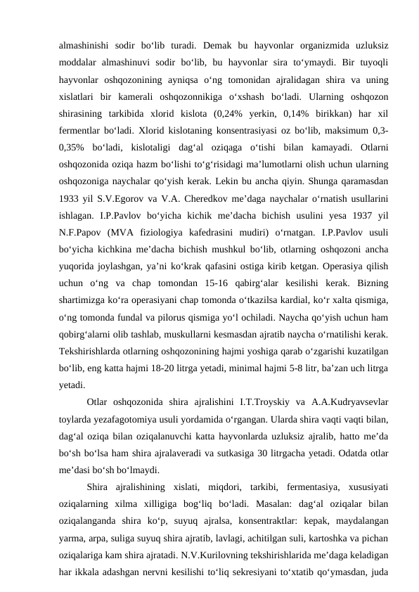 almashinishi  sodir  bo‘lib  turadi.  Demak  bu  hayvonlar  organizmida  uzluksiz
moddalar  almashinuvi  sodir  bo‘lib,  bu  hayvonlar  sira  to‘ymaydi.  Bir  tuyoqli
hayvonlar  oshqozonining  ayniqsa  o‘ng  tomonidan  ajralidagan  shira  va  uning
xislatlari  bir  kamerali  oshqozonnikiga  o‘xshash  bo‘ladi.  Ularning  oshqozon
shirasining  tarkibida  xlorid  kislota  (0,24%  yerkin,  0,14%  birikkan)  har  xil
fermentlar bo‘ladi. Xlorid kislotaning konsentrasiyasi oz bo‘lib, maksimum 0,3-
0,35%  bo‘ladi,  kislotaligi  dag‘al  oziqaga  o‘tishi  bilan  kamayadi.  Otlarni
oshqozonida oziqa hazm bo‘lishi to‘g‘risidagi ma’lumotlarni olish uchun ularning
oshqozoniga naychalar qo‘yish kerak. Lekin bu ancha qiyin. Shunga qaramasdan
1933 yil S.V.Egorov va V.A. Cheredkov me’daga naychalar o‘rnatish usullarini
ishlagan.  I.P.Pavlov  bo‘yicha  kichik  me’dacha  bichish  usulini  yesa  1937  yil
N.F.Papov  (MVA  fiziologiya  kafedrasini  mudiri)  o‘rnatgan.  I.P.Pavlov  usuli
bo‘yicha kichkina me’dacha bichish mushkul bo‘lib, otlarning oshqozoni ancha
yuqorida joylashgan, ya’ni ko‘krak qafasini ostiga kirib ketgan. Operasiya qilish
uchun  o‘ng  va  chap  tomondan  15-16  qabirg‘alar  kesilishi  kerak.  Bizning
shartimizga ko‘ra operasiyani chap tomonda o‘tkazilsa kardial, ko‘r xalta qismiga,
o‘ng tomonda fundal va pilorus qismiga yo‘l ochiladi. Naycha qo‘yish uchun ham
qobirg‘alarni olib tashlab, muskullarni kesmasdan ajratib naycha o‘rnatilishi kerak.
Tekshirishlarda otlarning oshqozonining hajmi yoshiga qarab o‘zgarishi kuzatilgan
bo‘lib, eng katta hajmi 18-20 litrga yetadi, minimal hajmi 5-8 litr, ba’zan uch litrga
yetadi. 
Otlar  oshqozonida  shira  ajralishini  I.T.Troyskiy  va  A.A.Kudryavsevlar
toylarda yezafagotomiya usuli yordamida o‘rgangan. Ularda shira vaqti vaqti bilan,
dag‘al oziqa bilan oziqalanuvchi katta hayvonlarda uzluksiz ajralib, hatto me’da
bo‘sh bo‘lsa ham shira ajralaveradi va sutkasiga 30 litrgacha yetadi. Odatda otlar
me’dasi bo‘sh bo‘lmaydi. 
Shira  ajralishining  xislati,  miqdori,  tarkibi,  fermentasiya,  xususiyati
oziqalarning  xilma  xilligiga  bog‘liq  bo‘ladi.  Masalan:  dag‘al  oziqalar  bilan
oziqalanganda  shira  ko‘p,  suyuq  ajralsa,  konsentraktlar:  kepak,  maydalangan
yarma, arpa, suliga suyuq shira ajratib, lavlagi, achitilgan suli, kartoshka va pichan
oziqalariga kam shira ajratadi. N.V.Kurilovning tekshirishlarida me’daga keladigan
har ikkala adashgan nervni kesilishi to‘liq sekresiyani to‘xtatib qo‘ymasdan, juda
