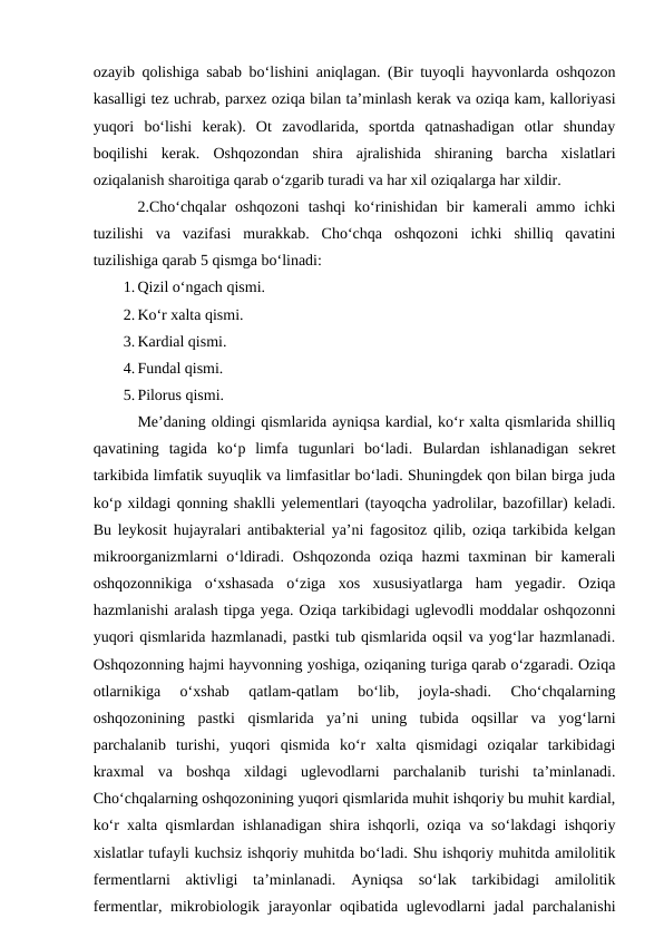 ozayib qolishiga sabab bo‘lishini aniqlagan. (Bir tuyoqli hayvonlarda oshqozon
kasalligi tez uchrab, parxez oziqa bilan ta’minlash kerak va oziqa kam, kalloriyasi
yuqori  bo‘lishi  kerak).  Ot  zavodlarida,  sportda  qatnashadigan  otlar  shunday
boqilishi  kerak.  Oshqozondan  shira  ajralishida  shiraning  barcha  xislatlari
oziqalanish sharoitiga qarab o‘zgarib turadi va har xil oziqalarga har xildir. 
2.Cho‘chqalar  oshqozoni  tashqi  ko‘rinishidan  bir  kamerali  ammo  ichki
tuzilishi  va  vazifasi  murakkab.  Cho‘chqa  oshqozoni  ichki  shilliq  qavatini
tuzilishiga qarab 5 qismga bo‘linadi:
1. Qizil o‘ngach qismi.
2. Ko‘r xalta qismi.
3. Kardial qismi.
4. Fundal qismi.
5. Pilorus qismi.
Me’daning oldingi qismlarida ayniqsa kardial, ko‘r xalta qismlarida shilliq
qavatining  tagida  ko‘p  limfa  tugunlari  bo‘ladi.  Bulardan  ishlanadigan  sekret
tarkibida limfatik suyuqlik va limfasitlar bo‘ladi. Shuningdek qon bilan birga juda
ko‘p xildagi qonning shaklli yelementlari (tayoqcha yadrolilar, bazofillar) keladi.
Bu leykosit hujayralari antibakterial ya’ni fagositoz qilib, oziqa tarkibida kelgan
mikroorganizmlarni  o‘ldiradi. Oshqozonda  oziqa hazmi  taxminan  bir  kamerali
oshqozonnikiga  o‘xshasada  o‘ziga  xos  xususiyatlarga  ham  yegadir.  Oziqa
hazmlanishi aralash tipga yega. Oziqa tarkibidagi uglevodli moddalar oshqozonni
yuqori qismlarida hazmlanadi, pastki tub qismlarida oqsil va yog‘lar hazmlanadi.
Oshqozonning hajmi hayvonning yoshiga, oziqaning turiga qarab o‘zgaradi. Oziqa
otlarnikiga  o‘xshab  qatlam-qatlam  bo‘lib,  joyla-shadi.  Cho‘chqalarning
oshqozonining  pastki  qismlarida  ya’ni  uning  tubida  oqsillar  va  yog‘larni
parchalanib  turishi,  yuqori  qismida  ko‘r  xalta  qismidagi  oziqalar  tarkibidagi
kraxmal  va  boshqa  xildagi  uglevodlarni  parchalanib  turishi  ta’minlanadi.
Cho‘chqalarning oshqozonining yuqori qismlarida muhit ishqoriy bu muhit kardial,
ko‘r xalta qismlardan ishlanadigan shira ishqorli, oziqa va so‘lakdagi ishqoriy
xislatlar tufayli kuchsiz ishqoriy muhitda bo‘ladi. Shu ishqoriy muhitda amilolitik
fermentlarni  aktivligi  ta’minlanadi.  Ayniqsa  so‘lak  tarkibidagi  amilolitik
fermentlar, mikrobiologik jarayonlar  oqibatida uglevodlarni  jadal parchalanishi

