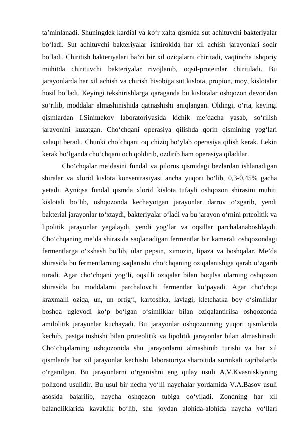 ta’minlanadi. Shuningdek kardial va ko‘r xalta qismida sut achituvchi bakteriyalar
bo‘ladi. Sut achituvchi bakteriyalar ishtirokida har xil achish jarayonlari sodir
bo‘ladi. Chiritish bakteriyalari ba’zi bir xil oziqalarni chiritadi, vaqtincha ishqoriy
muhitda  chirituvchi  bakteriyalar  rivojlanib,  oqsil-proteinlar  chiritiladi.  Bu
jarayonlarda har xil achish va chirish hisobiga sut kislota, propion, moy, kislotalar
hosil bo‘ladi. Keyingi tekshirishlarga qaraganda bu kislotalar oshqozon devoridan
so‘rilib, moddalar almashinishida qatnashishi aniqlangan. Oldingi, o‘rta, keyingi
qismlardan  I.Siniщekov  laboratoriyasida  kichik  me’dacha  yasab,  so‘rilish
jarayonini  kuzatgan.  Cho‘chqani  operasiya  qilishda  qorin  qismining  yog‘lari
xalaqit beradi. Chunki cho‘chqani oq chiziq bo‘ylab operasiya qilish kerak. Lekin
kerak bo‘lganda cho‘chqani och qoldirib, ozdirib ham operasiya qiladilar.
Cho‘chqalar me’dasini fundal va pilorus qismidagi bezlardan ishlanadigan
shiralar va xlorid kislota konsentrasiyasi ancha yuqori bo‘lib, 0,3-0,45% gacha
yetadi. Ayniqsa fundal qismda xlorid kislota tufayli oshqozon shirasini muhiti
kislotali  bo‘lib,  oshqozonda  kechayotgan  jarayonlar  darrov  o‘zgarib,  yendi
bakterial jarayonlar to‘xtaydi, bakteriyalar o‘ladi va bu jarayon o‘rnini prteolitik va
lipolitik  jarayonlar  yegalaydi,  yendi  yog‘lar  va  oqsillar  parchalanaboshlaydi.
Cho‘chqaning me’da shirasida saqlanadigan fermentlar bir kamerali oshqozondagi
fermentlarga o‘xshash bo‘lib, ular pepsin, ximozin, lipaza va boshqalar. Me’da
shirasida bu fermentlarning saqlanishi cho‘chqaning oziqalanishiga qarab o‘zgarib
turadi. Agar cho‘chqani yog‘li, oqsilli oziqalar bilan boqilsa ularning oshqozon
shirasida  bu  moddalarni  parchalovchi  fermentlar  ko‘payadi.  Agar  cho‘chqa
kraxmalli  oziqa,  un,  un  ortig‘i,  kartoshka,  lavlagi,  kletchatka  boy  o‘simliklar
boshqa  uglevodi  ko‘p  bo‘lgan  o‘simliklar  bilan  oziqalantirilsa  oshqozonda
amilolitik jarayonlar kuchayadi. Bu jarayonlar oshqozonning yuqori qismlarida
kechib, pastga tushishi bilan proteolitik va lipolitik jarayonlar bilan almashinadi.
Cho‘chqalarning  oshqozonida  shu  jarayonlarni  almashinib  turishi  va  har  xil
qismlarda har xil jarayonlar kechishi laboratoriya sharoitida surinkali tajribalarda
o‘rganilgan.  Bu  jarayonlarni  o‘rganishni  eng  qulay  usuli  A.V.Kvasniskiyning
polizond usulidir. Bu usul bir necha yo‘lli naychalar yordamida V.A.Basov usuli
asosida  bajarilib,  naycha  oshqozon  tubiga  qo‘yiladi.  Zondning  har  xil
balandliklarida  kavaklik  bo‘lib,  shu  joydan  alohida-alohida  naycha  yo‘llari
