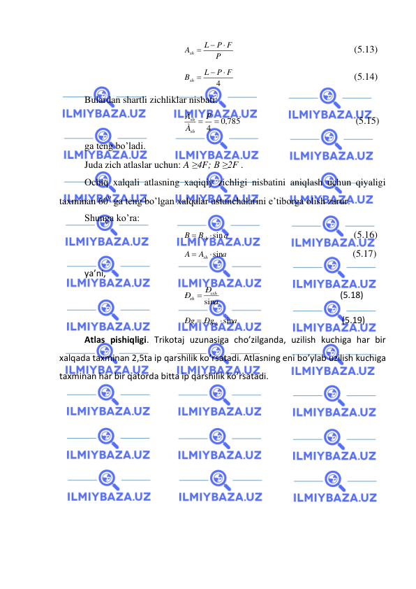  
 
P
P F
L
Ash

−
=
                                                 (5.13) 
4
P F
L
Bsh

−
=
                                                 (5.14) 
Bulardan shartli zichliklar nisbati: 
4 = ,0 785
= P
À
Â
sh
sh
                                               (5.15) 
ga teng bo’ladi. 
Juda zich atlaslar uchun: A ≥4F; B ≥2F . 
Ochiq xalqali atlasning xaqiqiy zichligi nisbatini aniqlash uchun qiyaligi 
taxminan 60
o ga teng bo’lgan xalqalar ustunchalarini e’tiborga olish zarur. 
Shunga ko’ra: 
a
B
B
sh sin

=
                                                   (5.16) 
a
A
A
sh sin

=
                                                   (5.17) 
ya’ni,   
a
Ð
Ð
vsh
sh
= sin
                                                      (5.18) 
a
Ðg
Ðg
sh sin

=
                                               (5.19) 
Atlas pishiqligi. Trikotaj uzunasiga cho’zilganda, uzilish kuchiga har bir 
xalqada taxminan 2,5ta ip qarshilik ko’rsatadi. Atlasning eni bo’ylab uzilish kuchiga 
taxminan har bir qatorda bitta ip qarshilik ko’rsatadi. 
 
 
 
 
 
 
