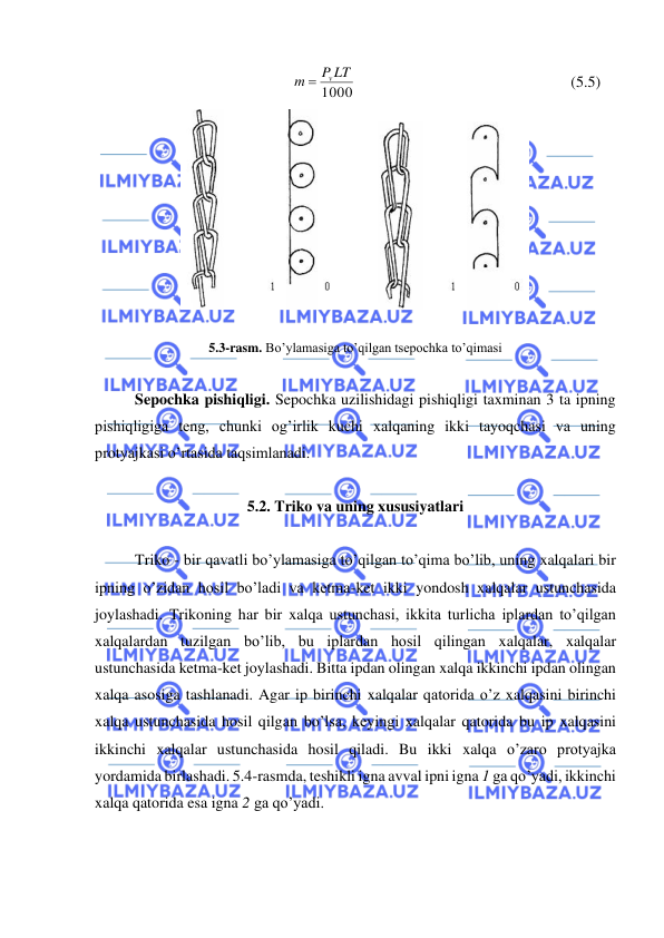  
 
1000
P LT
m
= v
                                                       (5.5) 
 
 
5.3-rasm. Bo’ylamasiga to’qilgan tsepochka to’qimasi 
 
Sepochka pishiqligi. Sepochka uzilishidagi pishiqligi taxminan 3 ta ipning 
pishiqligiga teng, chunki og’irlik kuchi xalqaning ikki tayoqchasi va uning 
protyajkasi o’rtasida taqsimlanadi. 
 
5.2. Triko va uning xususiyatlari 
 
Triko - bir qavatli bo’ylamasiga to’qilgan to’qima bo’lib, uning xalqalari bir 
ipning o’zidan hosil bo’ladi va ketma-ket ikki yondosh xalqalar ustunchasida 
joylashadi. Trikoning har bir xalqa ustunchasi, ikkita turlicha iplardan to’qilgan 
xalqalardan tuzilgan bo’lib, bu iplardan hosil qilingan xalqalar, xalqalar 
ustunchasida ketma-ket joylashadi. Bitta ipdan olingan xalqa ikkinchi ipdan olingan 
xalqa asosiga tashlanadi. Agar ip birinchi xalqalar qatorida o’z xalqasini birinchi 
xalqa ustunchasida hosil qilgan bo’lsa, keyingi xalqalar qatorida bu ip xalqasini 
ikkinchi xalqalar ustunchasida hosil qiladi. Bu ikki xalqa o’zaro protyajka 
yordamida birlashadi. 5.4-rasmda, teshikli igna avval ipni igna 1 ga qo’yadi, ikkinchi 
xalqa qatorida esa igna 2 ga qo’yadi. 
