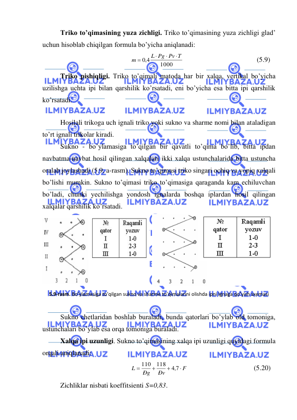  
 
Triko to’qimasining yuza zichligi. Triko to’qimasining yuza zichligi glad’ 
uchun hisoblab chiqilgan formula bo’yicha aniqlanadi: 
1000
4,0
L Pg Pv T
m



=
                                          (5.9) 
Triko pishiqligi. Triko to’qimali matoda har bir xalqa, vertikal bo’yicha 
uzilishga uchta ipi bilan qarshilik ko’rsatadi, eni bo’yicha esa bitta ipi qarshilik 
ko’rsatadi. 
 
Hosilali trikoga uch ignali triko yoki sukno va sharme nomi bilan ataladigan 
to’rt ignali trikolar kiradi. 
Sukno - bo’ylamasiga to’qilgan bir qavatli to’qima bo’lib, bitta ipdan 
navbatma-navbat hosil qilingan xalqalari ikki xalqa ustunchalarida bitta ustuncha 
oralab joylashadi (5.9, a-rasm). Sukno to’qimasi triko singari ochiq va yopiq xalqali 
bo’lishi mumkin. Sukno to’qimasi triko to’qimasiga qaraganda kam echiluvchan 
bo’ladi, chunki yechilishga yondosh ignalarda boshqa iplardan hosil qilingan 
xalqalar qarshilik ko’rsatadi.  
  
 
5.9-rasm. Bo’ylamasiga to’qilgan sukno va sharme to’qimalarini olishda ipni ignaga qo’yish sxemasi 
 
Sukno chetlaridan boshlab buraladi, bunda qatorlari bo’ylab old tomoniga, 
ustunchalari bo’ylab esa orqa tomoniga buraladi. 
Xalqa ipi uzunligi. Sukno to’qimasining xalqa ipi uzunligi quyidagi formula 
orqali aniqlanadi: 
F
Ðv
Ðg
L

+
+
=
7,4
118
110
                                      (5.20) 
Zichliklar nisbati koeffitsienti S=0,83. 
