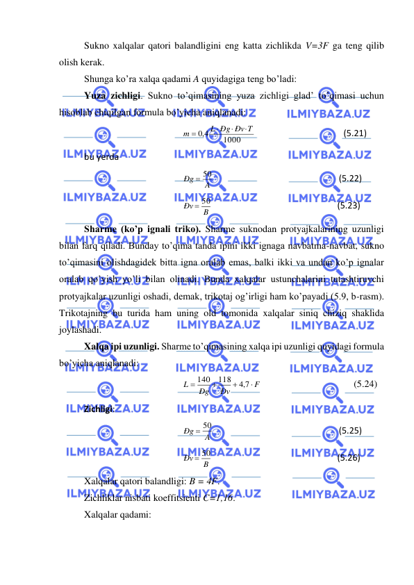  
 
Sukno xalqalar qatori balandligini eng katta zichlikda V=3F ga teng qilib 
olish kerak. 
Shunga ko’ra xalqa qadami A quyidagiga teng bo’ladi:  
Yuza zichligi. Sukno to’qimasining yuza zichligi glad’ to’qimasi uchun 
hisoblab chiqilgan formula bo’yicha aniqlanadi: 
1000
4,0
L Ðg Ðv T
m



=
                                        (5.21) 
bu yerda    
A
Ðg
= 50
                                                         (5.22) 
B
Ðv
= 50
                                                         (5.23) 
Sharme (ko’p ignali triko). Sharme suknodan protyajkalarining uzunligi 
bilan farq qiladi. Bunday to’qima tanda ipini ikki ignaga navbatma-navbat, sukno 
to’qimasini olishdagidek bitta igna oralab emas, balki ikki va undan ko’p ignalar 
oralab qo’yish yo’li bilan olinadi. Bunda xalqalar ustunchalarini tutashtiruvchi 
protyajkalar uzunligi oshadi, demak, trikotaj og’irligi ham ko’payadi (5.9, b-rasm). 
Trikotajning bu turida ham uning old tomonida xalqalar siniq chiziq shaklida 
joylashadi.  
Xalqa ipi uzunligi. Sharme to’qimasining xalqa ipi uzunligi quyidagi formula 
bo’yicha aniqlanadi: 
F
Ðv
Ðg
L

+
+
=
7,4
118
140
                                      (5.24) 
Zichligi: 
A
Ðg
= 50
                                                         (5.25) 
B
Ðv
= 50
                                                         (5.26) 
Xalqalar qatori balandligi: B = 4F. 
Zichliklar nisbati koeffitsienti C=1,16. 
Xalqalar qadami:  
