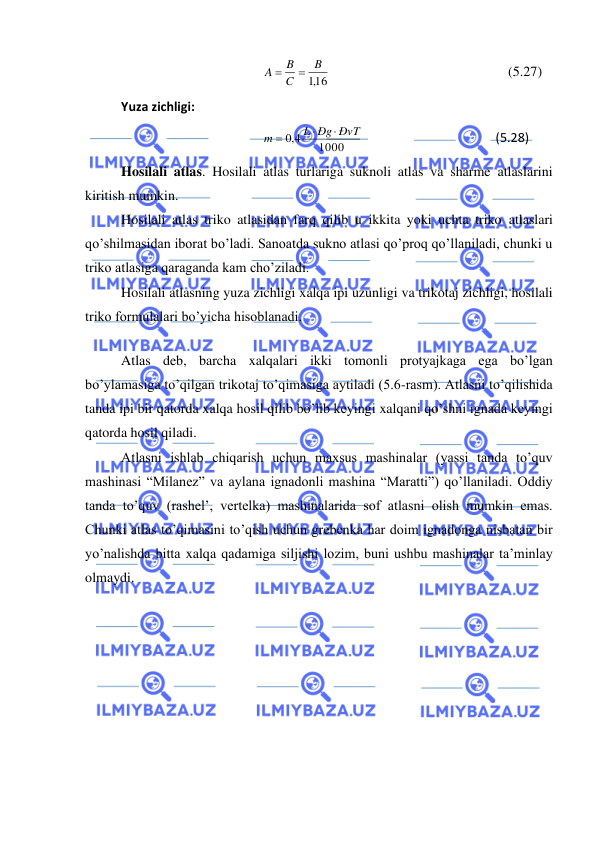  
 
,116
B
C
B
A
=
=
                                                   (5.27) 
Yuza zichligi: 
1000
4,0
L Ðg ÐvT
m


=
                                          (5.28) 
Hosilali atlas. Hosilali atlas turlariga suknoli atlas va sharme atlaslarini 
kiritish mumkin.  
Hosilali atlas triko atlasidan farq qilib u ikkita yoki uchta triko atlaslari 
qo’shilmasidan iborat bo’ladi. Sanoatda sukno atlasi qo’proq qo’llaniladi, chunki u 
triko atlasiga qaraganda kam cho’ziladi. 
Hosilali atlasning yuza zichligi xalqa ipi uzunligi va trikotaj zichligi, hosilali 
triko formulalari bo’yicha hisoblanadi. 
 
Atlas deb, barcha xalqalari ikki tomonli protyajkaga ega bo’lgan 
bo’ylamasiga to’qilgan trikotaj to’qimasiga aytiladi (5.6-rasm). Atlasni to’qilishida 
tanda ipi bir qatorda xalqa hosil qilib bo’lib keyingi xalqani qo’shni ignada keyingi 
qatorda hosil qiladi. 
Atlasni ishlab chiqarish uchun maxsus mashinalar (yassi tanda to’quv 
mashinasi “Milanez” va aylana ignadonli mashina “Maratti”) qo’llaniladi. Oddiy 
tanda to’quv (rashel’, vertelka) mashinalarida sof atlasni olish mumkin emas. 
Chunki atlas to’qimasini to’qish uchun grebenka har doim ignadonga nisbatan bir 
yo’nalishda bitta xalqa qadamiga siljishi lozim, buni ushbu mashinalar ta’minlay 
olmaydi. 
