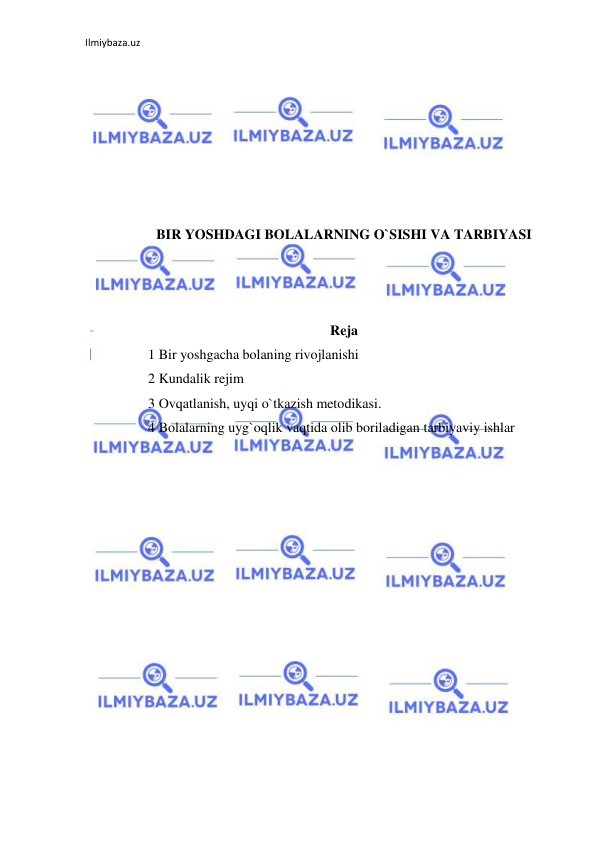 Ilmiybaza.uz 
 
 
 
 
 
 
 
 
BIR YOSHDAGI BOLALARNING O`SISHI VA TARBIYASI 
 
 
 
Reja 
1 Bir yoshgacha bolaning rivojlanishi 
2 Kundalik rejim 
3 Ovqatlanish, uyqi o`tkazish metodikasi. 
4 Bolalarning uyg`oqlik vaqtida olib boriladigan tarbiyaviy ishlar  
 
 
 
 
 
 
 
 
 
 
 
 
 
 
