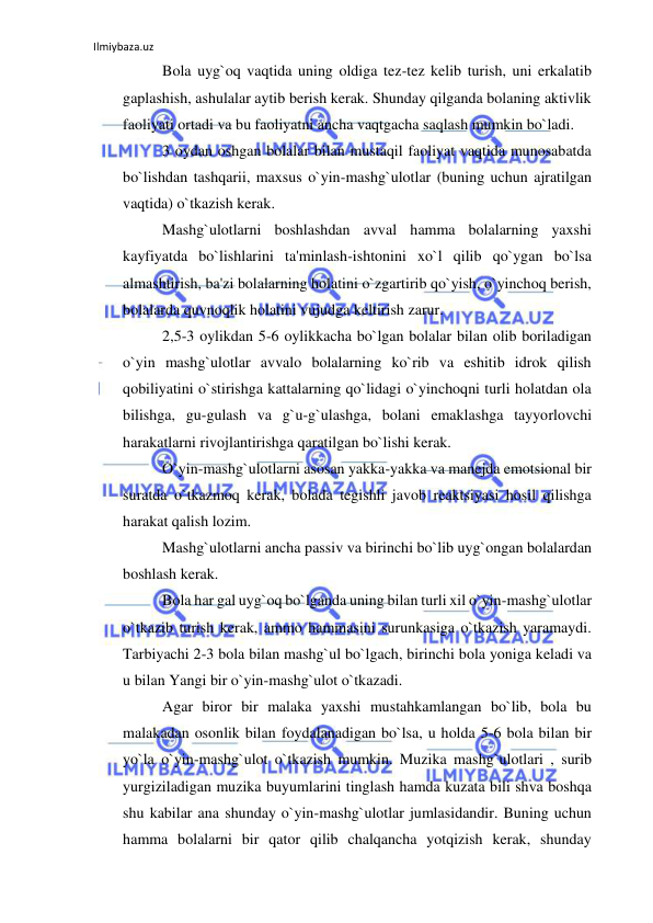 Ilmiybaza.uz 
 
Bola uyg`oq vaqtida uning oldiga tez-tez kelib turish, uni erkalatib 
gaplashish, ashulalar aytib berish kerak. Shunday qilganda bolaning aktivlik 
faoliyati ortadi va bu faoliyatni ancha vaqtgacha saqlash mumkin bo`ladi. 
3 oydan oshgan bolalar bilan mustaqil faoliyat vaqtida munosabatda 
bo`lishdan tashqarii, maxsus o`yin-mashg`ulotlar (buning uchun ajratilgan 
vaqtida) o`tkazish kerak. 
Mashg`ulotlarni boshlashdan avval hamma bolalarning yaxshi 
kayfiyatda bo`lishlarini ta'minlash-ishtonini xo`l qilib qo`ygan bo`lsa 
almashtirish, ba'zi bolalarning holatini o`zgartirib qo`yish, o`yinchoq berish, 
bolalarda quvnoqlik holatini vujudga keltirish zarur. 
2,5-3 oylikdan 5-6 oylikkacha bo`lgan bolalar bilan olib boriladigan 
o`yin mashg`ulotlar avvalo bolalarning ko`rib va eshitib idrok qilish 
qobiliyatini o`stirishga kattalarning qo`lidagi o`yinchoqni turli holatdan ola 
bilishga, gu-gulash va g`u-g`ulashga, bolani emaklashga tayyorlovchi 
harakatlarni rivojlantirishga qaratilgan bo`lishi kerak. 
O`yin-mashg`ulotlarni asosan yakka-yakka va manejda emotsional bir 
suratda o`tkazmoq kerak, bolada tegishli javob reaktsiyasi hosil qilishga 
harakat qalish lozim. 
Mashg`ulotlarni ancha passiv va birinchi bo`lib uyg`ongan bolalardan 
boshlash kerak. 
Bola har gal uyg`oq bo`lganda uning bilan turli xil o`yin-mashg`ulotlar 
o`tkazib turish kerak, ammo hammasini surunkasiga o`tkazish yaramaydi. 
Tarbiyachi 2-3 bola bilan mashg`ul bo`lgach, birinchi bola yoniga keladi va 
u bilan Yangi bir o`yin-mashg`ulot o`tkazadi. 
Agar biror bir malaka yaxshi mustahkamlangan bo`lib, bola bu 
malakadan osonlik bilan foydalanadigan bo`lsa, u holda 5-6 bola bilan bir 
yo`la o`yin-mashg`ulot o`tkazish mumkin. Muzika mashg`ulotlari , surib 
yurgiziladigan muzika buyumlarini tinglash hamda kuzata bili shva boshqa 
shu kabilar ana shunday o`yin-mashg`ulotlar jumlasidandir. Buning uchun 
hamma bolalarni bir qator qilib chalqancha yotqizish kerak, shunday 
