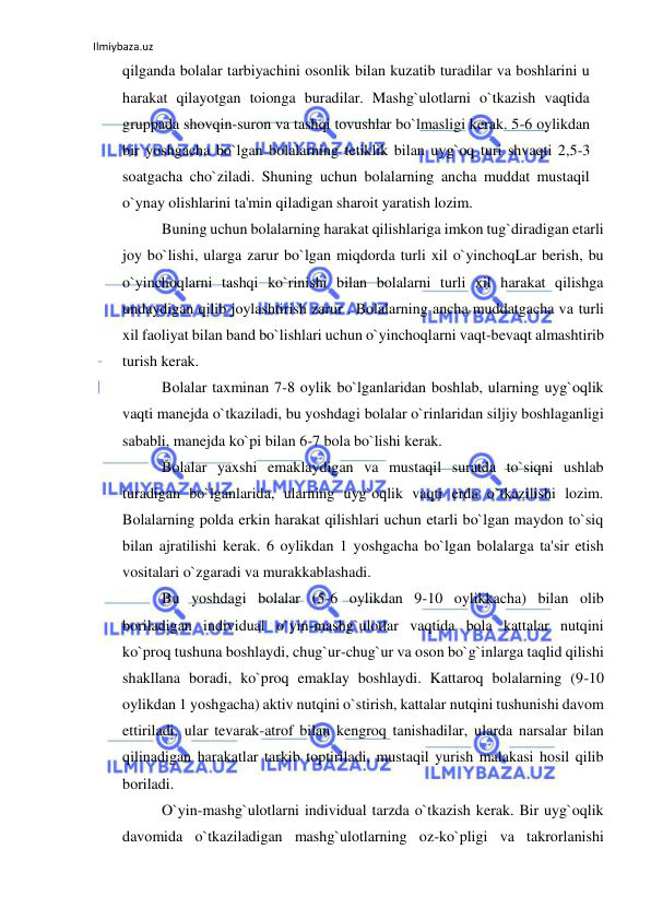 Ilmiybaza.uz 
 
qilganda bolalar tarbiyachini osonlik bilan kuzatib turadilar va boshlarini u 
harakat qilayotgan toionga buradilar. Mashg`ulotlarni o`tkazish vaqtida 
gruppada shovqin-suron va tashqi tovushlar bo`lmasligi kerak. 5-6 oylikdan 
bir yoshgacha bo`lgan bolalarning tetiklik bilan uyg`oq turi shvaqti 2,5-3 
soatgacha cho`ziladi. Shuning uchun bolalarning ancha muddat mustaqil 
o`ynay olishlarini ta'min qiladigan sharoit yaratish lozim. 
Buning uchun bolalarning harakat qilishlariga imkon tug`diradigan etarli 
joy bo`lishi, ularga zarur bo`lgan miqdorda turli xil o`yinchoqLar berish, bu 
o`yinchoqlarni tashqi ko`rinishi bilan bolalarni turli xil harakat qilishga 
undaydigan qilib joylashtirish zarur . Bolalarning ancha muddatgacha va turli 
xil faoliyat bilan band bo`lishlari uchun o`yinchoqlarni vaqt-bevaqt almashtirib 
turish kerak. 
Bolalar taxminan 7-8 oylik bo`lganlaridan boshlab, ularning uyg`oqlik 
vaqti manejda o`tkaziladi, bu yoshdagi bolalar o`rinlaridan siljiy boshlaganligi 
sababli, manejda ko`pi bilan 6-7 bola bo`lishi kerak. 
Bolalar yaxshi emaklaydigan va mustaqil suratda to`siqni ushlab 
turadigan bo`lganlarida, ularning uyg`oqlik vaqti erda o`tkazilishi lozim. 
Bolalarning polda erkin harakat qilishlari uchun etarli bo`lgan maydon to`siq 
bilan ajratilishi kerak. 6 oylikdan 1 yoshgacha bo`lgan bolalarga ta'sir etish 
vositalari o`zgaradi va murakkablashadi. 
Bu yoshdagi bolalar (5-6 oylikdan 9-10 oylikkacha) bilan olib 
boriladigan individual o`yin-mashg`ulotlar vaqtida bola kattalar nutqini 
ko`proq tushuna boshlaydi, chug`ur-chug`ur va oson bo`g`inlarga taqlid qilishi 
shakllana boradi, ko`proq emaklay boshlaydi. Kattaroq bolalarning (9-10 
oylikdan 1 yoshgacha) aktiv nutqini o`stirish, kattalar nutqini tushunishi davom 
ettiriladi, ular tevarak-atrof bilan kengroq tanishadilar, ularda narsalar bilan 
qilinadigan harakatlar tarkib toptiriladi, mustaqil yurish malakasi hosil qilib 
boriladi. 
O`yin-mashg`ulotlarni individual tarzda o`tkazish kerak. Bir uyg`oqlik 
davomida o`tkaziladigan mashg`ulotlarning oz-ko`pligi va takrorlanishi 
