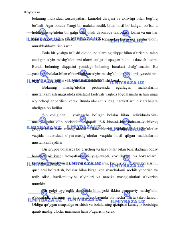 Ilmiybaza.uz 
 
bolaning individual xususiyatlari, kamolot darajasi va aktivligi bilan bog`liq 
bo`ladi. Agar bolada Yangi bir malaka sustlik bilan hosil bo`ladigan bo`lsa, u 
holda mashg`ulotni bir galgi dam olish davomida takrorlash lozim va uni har 
kuni o`tkazib turish kerak. Malakka tarkib topgandan keyin esa mashg`ulotni 
murakkablashtirish zarur. 
Bola bir yoshga to`lishi oldida, bolalarning diqqat bilan o`tirishini talab 
etadigan o`yin-mashg`ulotlarni ularni stulga o`tqazgan holda o`tkazish lozim. 
Bunda bolaning diqqatini yonidagi bolaning harakati chalg`itmasin. Bu 
yoshdagi bolalar bilan o`tkaziladigan o`yin-mashg`ulotlar bolalarda yaxshi his-
tuyg`ular uyg`otishi va o`yin xarakterida bo`lishi kerak. 
Bolaning 
mashg`ulotlar 
protsessida 
egallagan 
malakalarini 
mustahkamlash maqsadida mustaqil faoliyati vaqtida foydalanishi uchun unga 
o`yinchoqLar berilishi kerak. Bunda ular shu xildagi harakatlarni o`zlari bajara 
oladigan bo`ladilar. 
5-6 oyligidan 1 yoshgacha bo`lgan bolalar bilan individualo`yin-
mashg`ulotlar olib borishdan tashqarii, 6-8 kishini birlashtirgan kichikroq 
gruppa bilan ham mashg`ulotlar o`tkazishlozim. Bolalar bu mashg`ulotlar 
vaqtida individual o`yin-mashg`ulotlar vaqtida hosil qilgan malakalarini 
mustahkamlaydilar. 
Bir gruppa bolalarga ko`g`irchoq va hayvonlar bilan bajariladigan oddiy 
harakatlarni: kuchu kovqatlanyapti, yuguryapti, vovullayapti va hokazolarni 
ko`rsatish; burab yurgiziladigan o`yinchoqlarni, kuchuk va mushuk bolalarini, 
qushlarni ko`rsatish, bolalar bilan birgalikda sharchalarni sochib yuborish va 
terib olish, hazil-mutoyiba o`yinlari va muzika mashg`ulotlari o`tkazish 
mumkin. 
Bir galgi uyg`oqlik davomida bitta yoki ikkita gruppaviy mashg`ulot 
o`tkaziladi, ularning har biri hafta mobaynida bir necha marta takrorlanadi. 
Oldiga qo`ygan maqsadga erishish va bolalarning qiziqishi kamayib borishiga 
qarab mashg`ulotlar mazmuni ham o`zgarishi kerak. 
 
