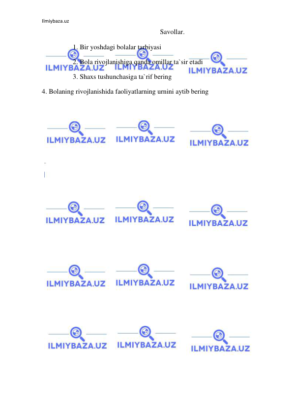 Ilmiybaza.uz 
 
Savollar. 
1. Bir yoshdagi bolalar tarbiyasi 
2. Bola rivojlanishiga qanda omillar ta`sir etadi 
3. Shaxs tushunchasiga ta`rif bering 
4. Bolaning rivojlanishida faoliyatlarning urnini aytib bering 
