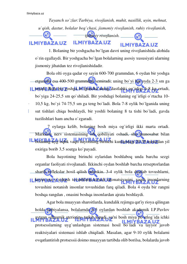 Ilmiybaza.uz 
 
Tayanch so`zlar:Tarbiya, rivojlanish, muhit, nasillik, uyin, mehnat, 
u`qish, dastur, bolalar bog`chasi, jismoniy rivojlanish, ruhiy rivojlanish, 
ijtimoiy rivojlanish.  
 
  1. Bolaning bir yoshgacha bo`lgan davri uning rivojlanishida alohida 
o`rin egallaydi. Bir yoshgacha bo`lgan bolalarning asosiy xususiyati ularning 
jismoniy jihatdan tez rivojlanishidadir. 
Bola olti oyga qadar oy sayin 600-700 grammdan, 6 oydan bir yoshga 
etguncha esa 400-500 grammdan semiradi; uning bo`yi har oyda 2-3 sm ga 
ortadi. Bola bir yoshga to`lguncha uning dastlabki og`irligi 6-8 kg ortadi, 
bo`yiga 24-25,5 sm qo`shiladi. Bir yoshdagi bolaning og`irligi o`rtacha 10-
10,5 kg, bo`yi 74-75,5 sm ga teng bo`ladi. Bola 7-8 oylik bo`lganida uning 
sut tishlari chiqa boshlaydi, bir yoshli bolaning 8 ta tishi bo`ladi, gavda 
tuzilishlari ham ancha o`zgaradi. 
 7 oylarga kelib, bolaning bosh miya og`irligi ikki marta ortadi. 
Markaziy nerv sistemasining ish qobiliyati oshadi, shu munosabat bilan 
bolaning uyg`oqlik vaqti hayotining birinchi kunlaridagi 20-30 minutdan yil 
oxiriga borib 3,5 soatga ko`payadi. 
Bola hayotining birinchi oylaridan boshlaboq unda barcha sezgi 
organlar faoliyati rivojlanadi. Ikkinchi oydan boshlab barcha retseptorlardan 
shartli reflekslar hosil qilish mumkin. 3-4 oylik bola dastlab tovushlarni, 
keyin esa o`xshash tovushlarni-tovush intonatsiyasini, yaqin insonlarning 
tovushini notanish insonlar tovushidan farq qiladi. Bola 4 oyda bir rangni 
boshqa rangdan , onasini boshqa insonlardan ajrata boshlaydi. 
Agar bola muayyan sharoitlarda, kundalik rejimga qat'iy rioya qilingan 
holda tarbiyalansa, bolalarnda 4-5 oylardan boshlab akademik I.P.Pavlov 
aytgan «dinamik steriotip» tarkib topadi, ya'ni bosh miya po`stlog`ida ichki 
protsesslarning uyg`unlashgan sistemasi hosil bo`ladi va tayyor javob 
reaktsiyalari sistemasi ishlab chiqiladi. Masalan, agar 9-10 oylik bolalarni 
ovqatlantirish protsessii doimo muayyan tartibda olib borilsa, bolalarda javob 
